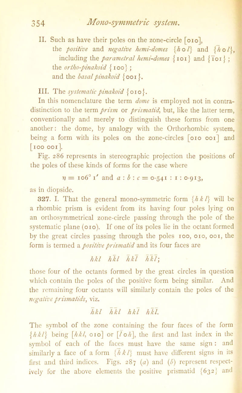 II. Such as have their poles on the zone-circle [oio], the positive and negative hemi-domes {hoi) and \h o l), including the parametral hemi-domes {101} and {Toi }• ; the orlho-pinakoid { 100} ; and the basalpinakoid {001}. III. The systematic pinakoid {010}. In this nomenclature the term dome is employed not in contra- distinction to the term prism or prismatid, but, like the latter term, conventionally and merely to distinguish these forms from one another: the dome, by analogy with the Orthorhombic system, being a form with its poles on the zone-circles [010 001] and [100 001]. Fig. 286 represents in stereographic projection the positions of the poles of these kinds of forms for the case where v = 1060 T and a : 6 : c = 0-541 : 1 : 0-913, as in diopside. 327. I. That the general mono-symmetric form {hkl} will be a rhombic prism is evident from its having four poles lying on an orthosymmetrical zone-circle passing through the pole of the systematic plane (010). If one of its poles lie in the octant formed by the great circles passing through the poles 100, 010, 001, the form is termed a positive prismatid and its four faces are hkl hkl hkl hkl; those four of the octants formed by the great circles in question which contain the poles of the positive form being similar. And the remaining four octants will similarly contain the poles of the negative prismatids, viz. hkl likl hkl hkl. The symbol of the zone containing the four faces of the form \hk/\ being [///’/, 010] or \Joh\ the first and last index in the symbol of each of the faces must have the same sign : and similarly a face of a form {hkl} must have different signs in its first and third indices. Figs. 287 (a) and (b) represent respect- ively for the above elements the positive prismatid {632} and