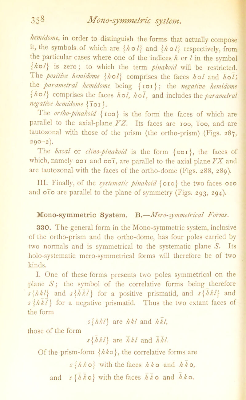 hemidome, in order to distinguish the forms that actually compose it, the symbols of which are {hol{ and {hol{ respectively, from the particular cases where one of the indices h or / in the symbol is zero; to which the term pinakoid will be restricted. I he positive hemidome {hol\ comprises the faces hoi and hoi) the parametral hemidome being { r o i) ; the negative hemidome \ho/\ comprises the faces hoi, hoi, and includes the parametral negative hemidome {Tor The or/ho-pinahoid {100} is the form the faces of which are parallel to the axial-plane YZ. Its faces are 100, Too, and are tautozonal with those of the prism (the ortho-prism) (Figs. 287, 290-2). The basal or clino-pinakoid is the form {001}, the faces of which, namely 001 and 00T, are parallel to the axial plane FX and are tautozonal with the faces of the ortho-dome (Figs. 288, 289). III. Finally, of the systematic pinakoid {010} the two faces 010 and 010 are parallel to the plane of symmetry (Figs. 293, 294). Mono-symmetric System. B.—Mero-symmelrical Forms. 330. The general form in the Mono-symmetric system, inclusive of the ortho-prism and the ortho-dome, has four poles carried by two normals and is symmetrical to the systematic plane S. Its holo-systematic mero-symmetrical forms will therefore be of two kinds. I. One of these forms presents two poles symmetrical on the plane S; the symbol of the correlative forms being therefore s{hkl\ and s\hkl\ for a positive prismatid, and s[hkl\ and s\hkl\ for a negative prismatid. Thus the two extant faces of the form s\hkl\ are hkl and hkl, those of the form s{hkl\ are hkl and Till. Of the prism-form \hko\, the correlative forms are s{hko\ with the faces hko and hko, and jjXXoj with the faces hko and hko.