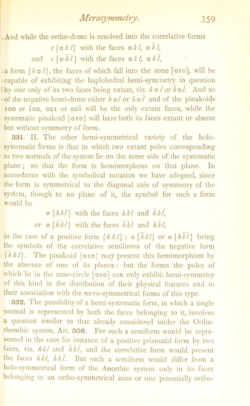 . And while the ortho-dome is resolved into the correlative forms j {o k l\ with the faces ok l, o k l, and s {o k l} with the faces o k l, o k l, a form {hol\, the faces of which fall into the zone [oio], will be i capable of exhibiting the haplohedral hemi-symmetry in question I by one only of its two faces being extant, viz. ho l ox hoi. And so i of the negative hemi-dome either hoi ox ho l and of the pinakoids ioo or Too, ooi or ooT will be the only extant faces, while the 1 systematic pinakoid {010} will have both its faces extant or absent but without symmetry of form. 331. II. The other hemi-symmetrical variety of the I10I0- systematic forms is that in which two extant poles corresponding to two normals of the system lie on the same side of the systematic plane; so that the form is hemimorphous on that plane. In accordance with the symbolical notation we have adopted, since the form is symmetrical to the diagonal axis of symmetry of the system, though to no plane of it, the symbol for such a form would be a\hkl\ with the faces hkl and hkl, or a [hitl} with the faces hkl and hkl, in the case of a positive form [hkl] ; a \hkl\ or a {hld\ being the symbols of the correlative semiforms of the negative form \hkiy The pinakoid {010} may present this hemimorphism by the absence of one of its planes : but the forms the poles of which lie in the zone-circle [010] can only exhibit hemi-symmetry of this kind in the distribution of their physical features and in their association with the mero-symmetrical forms of this type. 332. The possibility of a hemi-systematic form, in which a single normal is represented by both the faces belonging to it, involves a question similar to that already considered under the Ortho- rhombic system, Art. 306. For such a semiform would be repre- sented in the case for instance of a positive prismatid form by two faces, viz. hkl and h 1 /, and the correlative form would present the faces hkl, hkl. But such a semiform would differ from a holo-symmetrical form of the Anorthic system only in its faces belonging to an ortho-symmetrical zone or one potentially ortho-