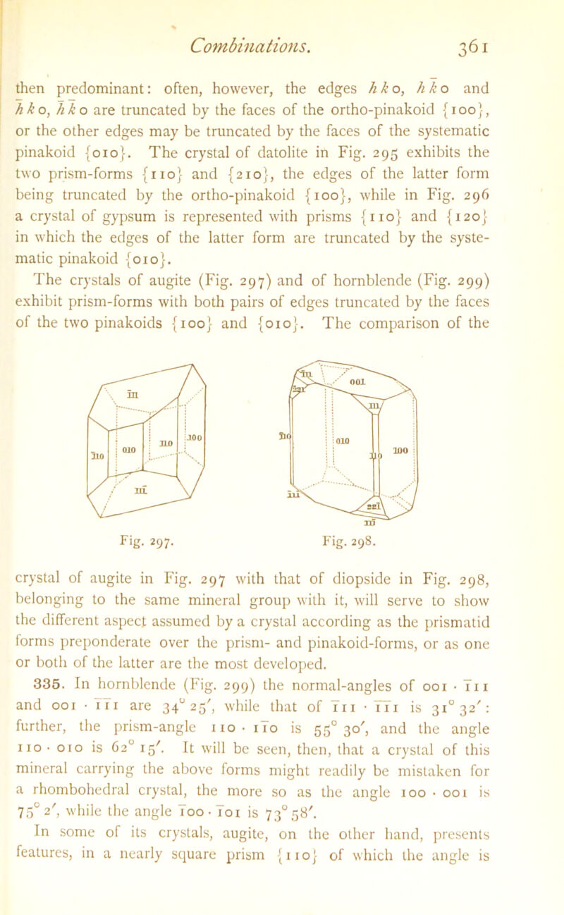 then predominant: often, however, the edges h k o, h k o and hko, hk o are truncated by the faces of the ortho-pinakoid {100}, or the other edges may be truncated by the faces of the systematic pinakoid {010}. The crystal of datolite in Fig. 295 exhibits the two prism-forms {110} and {210}, the edges of the latter form being truncated by the ortho-pinakoid {100}, while in Fig. 296 a crystal of gypsum is represented with prisms {no} and {120} in which the edges of the latter form are truncated by the syste- matic pinakoid {010}. The crystals of augite (Fig. 297) and of hornblende (Fig. 299) exhibit prism-forms with both pairs of edges truncated by the faces of the two pinakoids {100} and {010}. The comparison of the crystal of augite in Fig. 297 with that of diopside in Fig. 298, belonging to the same mineral group with it, will serve to show the different aspect assumed by a crystal according as the prismatid forms preponderate over the prism- and pinakoid-forms, or as one or both of the latter are the most developed. 335. In hornblende (Fig. 299) the normal-angles of 001 • T11 and 001 -TTi are 340 25', while that of in • Hi is 3i°32/: further, the prism-angle no • no is 550 30', and the angle no • 010 is 62° ig'. It will be seen, then, that a crystal of this mineral carrying the above forms might readily be mistaken for a rhombohedral crystal, the more so as the angle 100 • 001 is 750 2', while the angle Too-To 1 is 73° 58'. In some of its crystals, augite, on the other hand, presents features, in a nearly square prism {no} of which the angle is