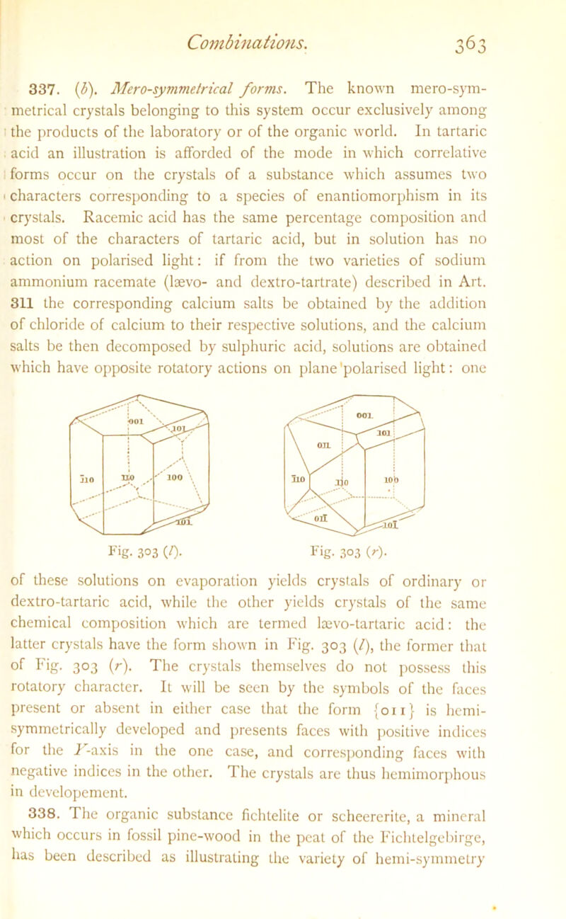 337. [b). Mero-symmetrical forms. The known mero-sym- metrical crystals belonging to this system occur exclusively among the products of the laboratory or of the organic world. In tartaric acid an illustration is afforded of the mode in which correlative forms occur on the crystals of a substance which assumes two • characters corresponding to a species of enantiomorphism in its crystals. Racemic acid has the same percentage composition and most of the characters of tartaric acid, but in solution has no action on polarised light: if from the two varieties of sodium ammonium racemate (lsevo- and dextro-tartrate) described in Art. 311 the corresponding calcium salts be obtained by the addition of chloride of calcium to their respective solutions, and the calcium salts be then decomposed by sulphuric acid, solutions are obtained which have opposite rotatory actions on plane ’polarised light: one of these solutions on evaporation yields crystals of ordinary or dextro-tartaric acid, while the other yields crystals of the same chemical composition which are termed lsevo-tartaric acid: the latter crystals have the form shown in Fig. 303 (/), the former that of Fig. 303 (r). The crystals themselves do not possess this rotatory character. It will be seen by the symbols of the faces present or absent in either case that the form {011} is hcmi- symmelrically developed and presents faces with positive indices for the i^-axis in the one case, and corresponding faces with negative indices in the other. The crystals are thus hemimorphous in developement. 338. The organic substance fichtelile or scheererite, a mineral which occurs in fossil pine-wood in the peat of the Fichtelgebirge, has been described as illustrating the variety of hemi-symmetry