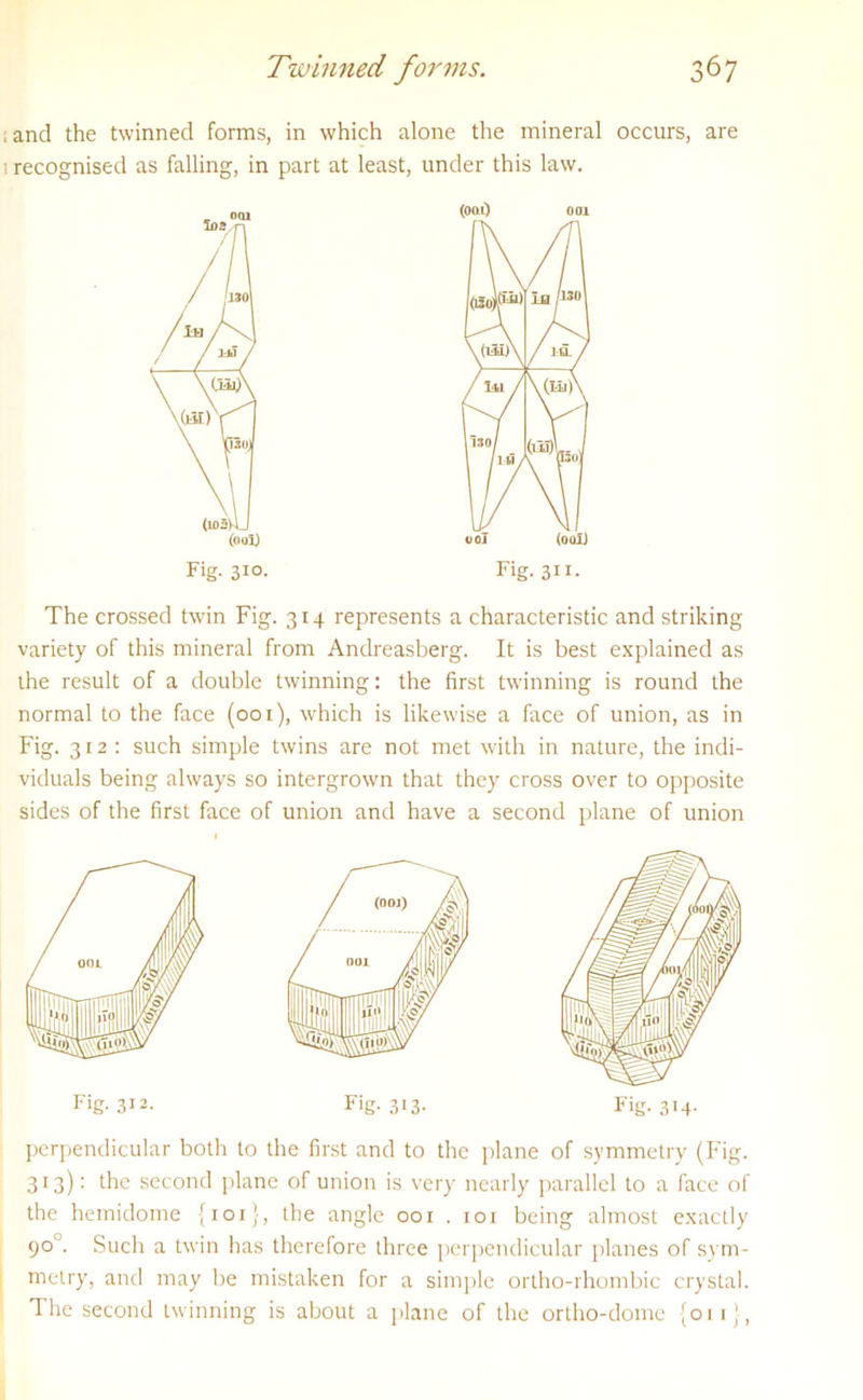 • and the twinned forms, in which alone the mineral occurs, are 1 recognised as falling, in part at least, under this law. 001 (00 0 001 ios / 001 (oal) Fig. 311- The crossed twin Fig. 314 represents a characteristic and striking variety of this mineral from Andreasberg. It is best explained as the result of a double twinning: the first twinning is round the normal to the face (001), which is likewise a face of union, as in Fig. 312: such simple twins are not met with in nature, the indi- viduals being always so intergrown that they cross over to opposite sides of the first face of union and have a second plane of union Fig. 312. Fig- 313- Fig. 314. perpendicular both to the first and to the plane of symmetry (Fig. 313): the second plane of union is very nearly parallel to a face of the hemidome {101}, the angle 001 . 101 being almost exactly 90 '. Such a twin has therefore three perpendicular planes of sym- metry, and may be mistaken for a simple ortho-rhombic crystal. The second twinning is about a plane of the ortho-dome {011 !,