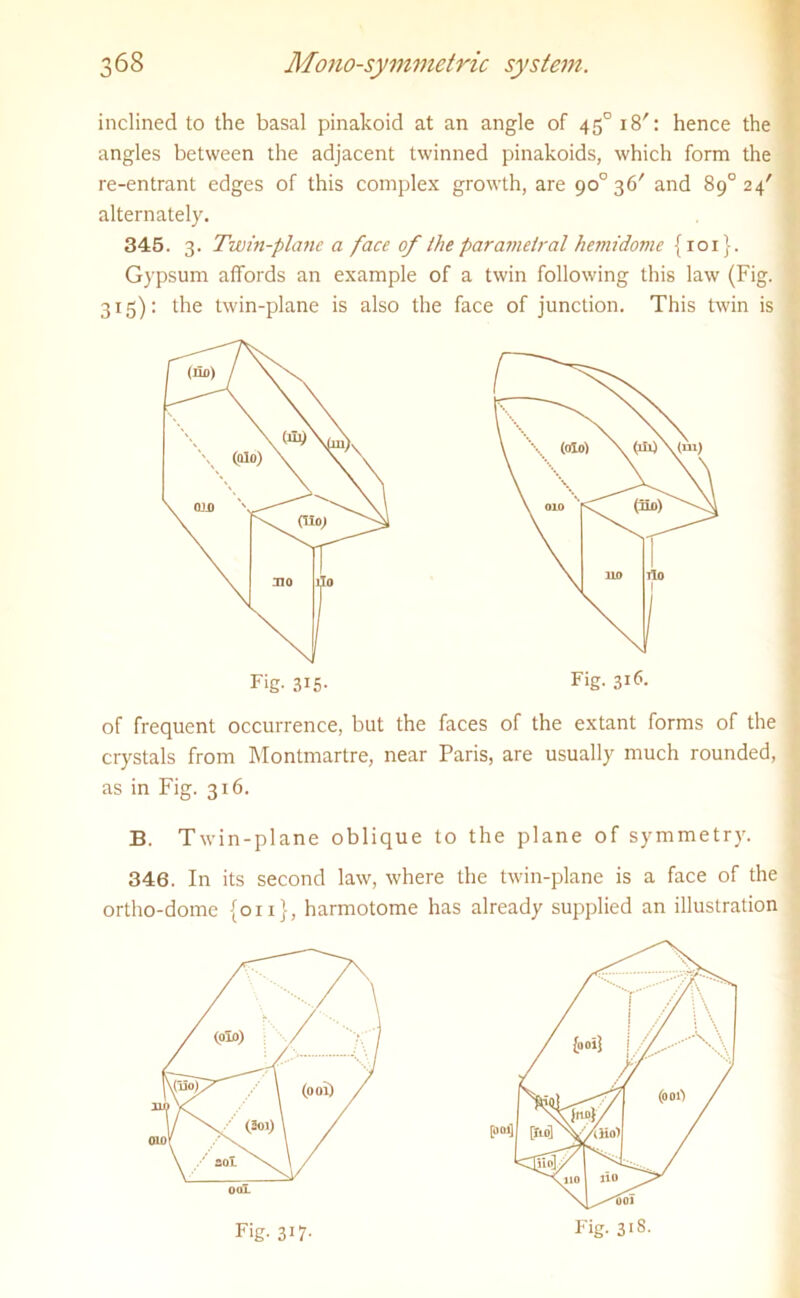 inclined to the basal pinakoid at an angle of 450 18': hence the angles between the adjacent twinned pinakoids, which form the re-entrant edges of this complex growth, are 90° 36' and 89° 24' alternately. 345. 3. Twin-plane a face of the parametral hemidome {101}. Gypsum affords an example of a twin following this law (Fig. 315): the twin-plane is also the face of junction. This twin is of frequent occurrence, but the faces of the extant forms of the crystals from Montmartre, near Paris, are usually much rounded, as in Fig. 316. B. Twin-plane oblique to the plane of symmetry. 346. In its second law, where the twin-plane is a face of the ortho-dome {on}, harmotome has already supplied an illustration Fig. 315- Fig. 316. Fig. 31S. Fig- 3!7-