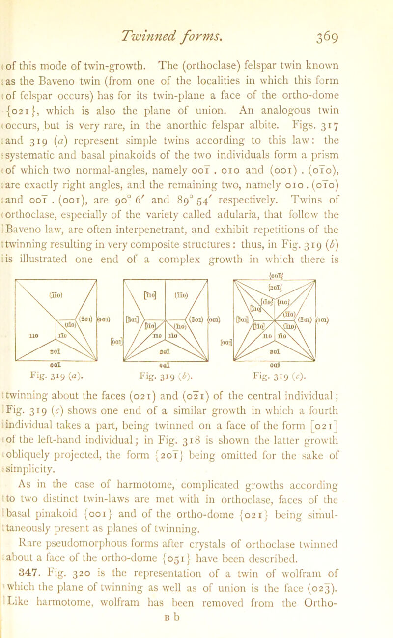 < of this mode of twin-growth. The (orthoclase) felspar twin known .as the Baveno twin (from one of the localities in which this form iof felspar occurs) has for its twin-plane a face of the ortho-dome {021}, which is also the plane of union. An analogous twin (occurs, but is very rare, in the anorthic felspar albite. Figs. 317 .and 319 (a) represent simple twins according to this law: the > systematic and basal pinakoids of the two individuals form a prism (of which two normal-angles, namely 00I .010 and (001) . (010), .are exactly right angles, and the remaining two, namely 010. (0T0) ;and oo7 . (001), are 90° 6' and 89° 54' respectively. Twins of (orthoclase, especially of the variety called adularia, that follow the i Baveno law, are often interpenetrant, and exhibit repetitions of the t twinning resulting in very composite structures: thus, in Fig. 319 (3) i is illustrated one end of a complex growth in which there is '.twinning about the faces (021) and (021) of the central individual; I Fig. 319 (<r) shows one end of a similar growth in which a fourth 1 individual takes a part, being twinned on a face of the form [021] of the left-hand individual; in Fig. 318 is shown the latter growth obliquely projected, the form {20!} being omitted for the sake of ■ simplicity. As in the case of harmotome, complicated growths according to two distinct twin-laws are met with in orthoclase, faces of the :basal pinakoid {001} and of the ortho-dome {021} being simul- t taneously present as planes of twinning. Rare pseudomorphous forms after crystals of orthoclase twinned about a face of the ortho-dome {051} have been described. 347. Fig. 320 is the representation of a twin of wolfram of 'which the plane of twinning as well as of union is the face (023). ! Like harmotome, wolfram has been removed from the Ortho- b b