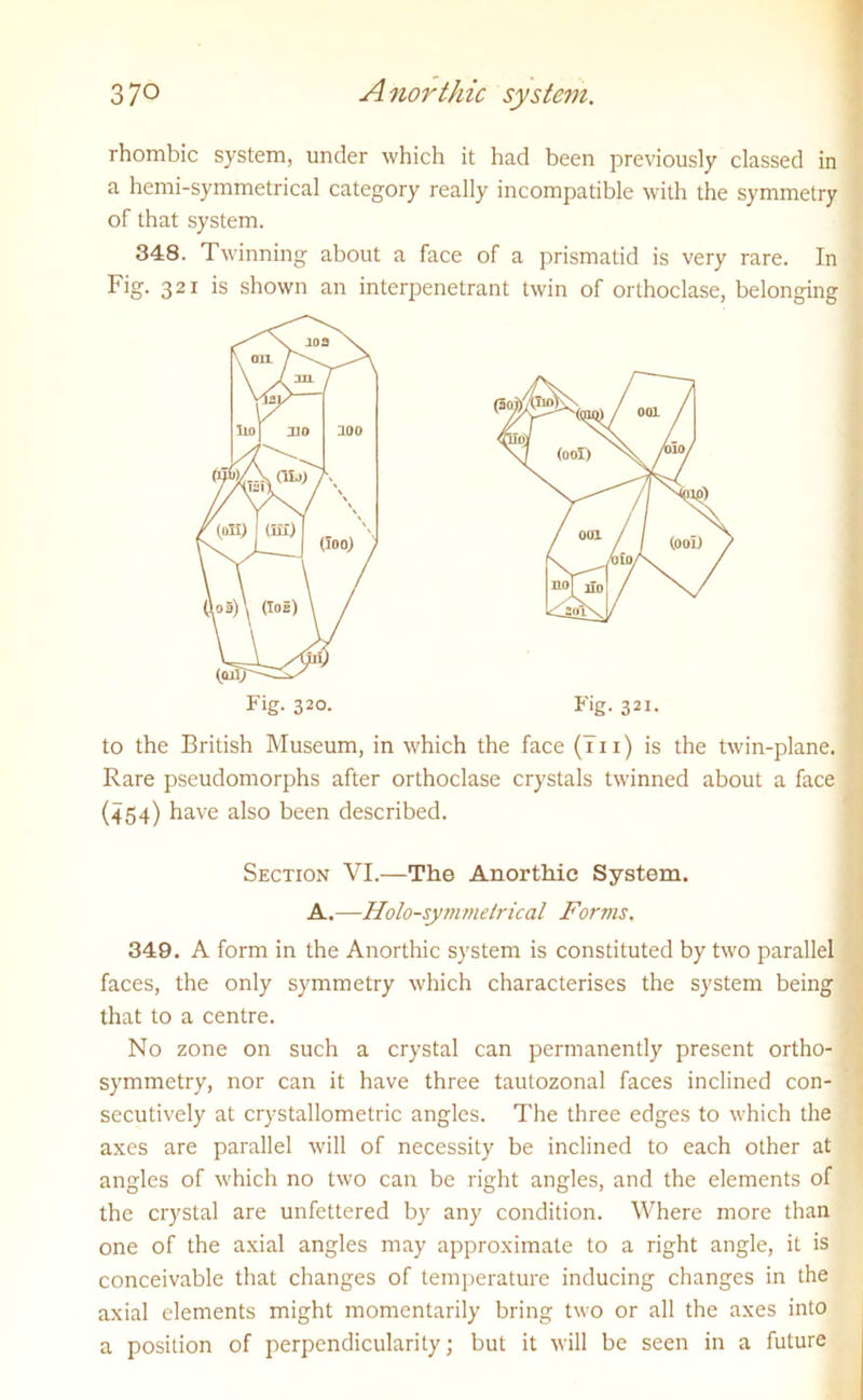 rhombic system, under which it had been previously classed in a hemi-symmetrical category really incompatible with the symmetry of that system. 348. Twinning about a face of a prismatid is very rare. In Fig. 321 is shown an interpenetrant twin of orthoclase, belonging to the British Museum, in which the face (bn) is the twin-plane. Rare pseudomorphs after orthoclase crystals twinned about a face (454) have also been described. 349. A form in the Anorthic system is constituted by two parallel faces, the only symmetry which characterises the system being that to a centre. No zone on such a crystal can permanently present ortho- symmetry, nor can it have three tautozonal faces inclined con- secutively at crystallometric angles. The three edges to which the axes are parallel will of necessity be inclined to each other at angles of which no two can be right angles, and the elements of the crystal are unfettered by any condition. Where more than one of the axial angles may approximate to a right angle, it is conceivable that changes of temperature inducing changes in the axial elements might momentarily bring two or all the axes into a position of perpendicularity; but it will be seen in a future Fig. 320. Fig. 321. Section VI.—The Anorthie System. A.—Holo-symmelrical Forms.