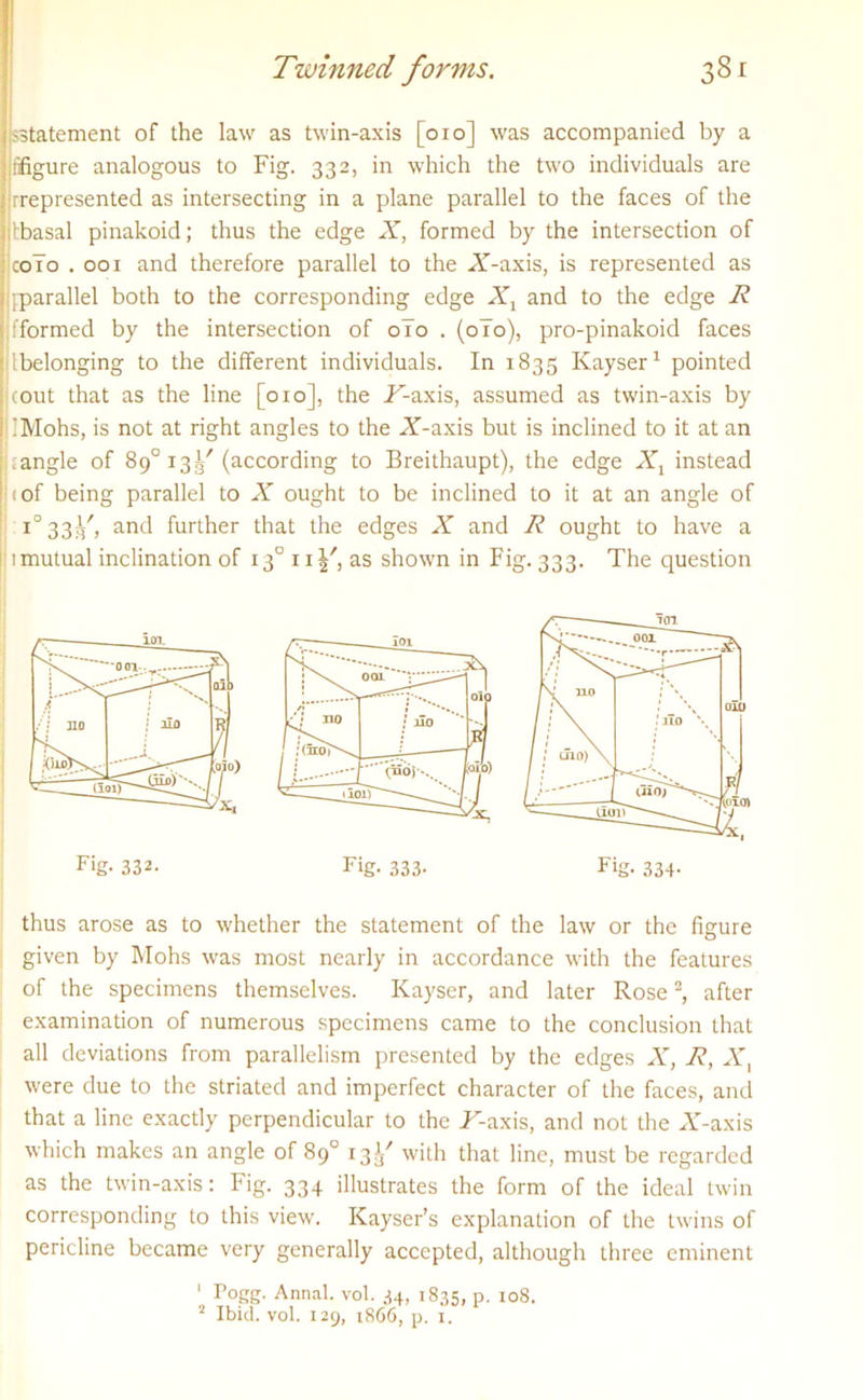 jsstatement of the law as twin-axis [010] was accompanied by a iifigure analogous to Fig. 332, in which the two individuals are jrrepresented as intersecting in a plane parallel to the faces of the jtbasal pinakoid; thus the edge X, formed by the intersection of colo . 001 and therefore parallel to the A-axis, is represented as :jparallel both to the corresponding edge Xt and to the edge X jfformed by the intersection of 0T0 . (0T0), pro-pinakoid faces [belonging to the different individuals. In 1835 Kayser1 pointed jcout that as the line [010], the A-axis, assumed as twin-axis by liMohs, is not at right angles to the A-axis but is inclined to it at an wangle of 89° 13^'(according to Breithaupt), the edge Xl instead j c of being parallel to X ought to be inclined to it at an angle of i°33^/, and further that the edges X and R ought to have a l: 1 mutual inclination of i3°n|', as shown in Fig. 333. The question thus arose as to whether the statement of the law or the figure given by Mohs was most nearly in accordance with the features of the specimens themselves. Kayser, and later Rose2, after examination of numerous specimens came to the conclusion that all deviations from parallelism presented by the edges A”, R, A', were due to the striated and imperfect character of the faces, and that a line exactly perpendicular to the A-axis, and not the A-axis which makes an angle of 89° 13^ with that line, must be regarded as the twin-axis: Fig. 334 illustrates the form of the ideal twin corresponding to this view. Kayser’s explanation of the twins of pericline became very generally accepted, although three eminent 1 Pogg. Annal. vol. 34, 1835, p. 10S. 2 Ibid. vol. 129, 1866, p. 1.