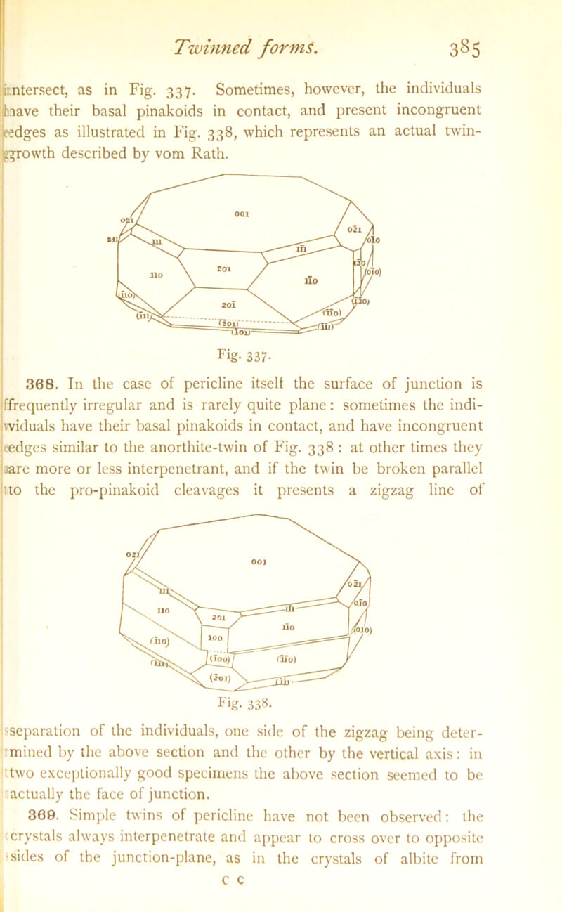 irntersect, as in Fig. 337. Sometimes, however, the individuals nave their basal pinakoids in contact, and present incongruent eedges as illustrated in Fig. 338, which represents an actual twin- ggrowth described by vom Rath. 368. In the case of pericline itself the surface of junction is iffrequently irregular and is rarely quite plane: sometimes the indi- widuals have their basal pinakoids in contact, and have incongruent eedges similar to the anorthite-twin of Fig. 338 : at other times they aare more or less interpenetrant, and if the twin be broken parallel tto the pro-pinakoid cleavages it presents a zigzag line of 'Separation of the individuals, one side of the zigzag being deter- rmined by the above section and the other by the vertical axis: in ttwo exceptionally good specimens the above section seemed to be actually the face of junction. 369. Simple twins of pericline have not been observed: the crystals always interpenetrate and appear to cross over to opposite •sides of the junction-plane, as in the crystals of albite from c c