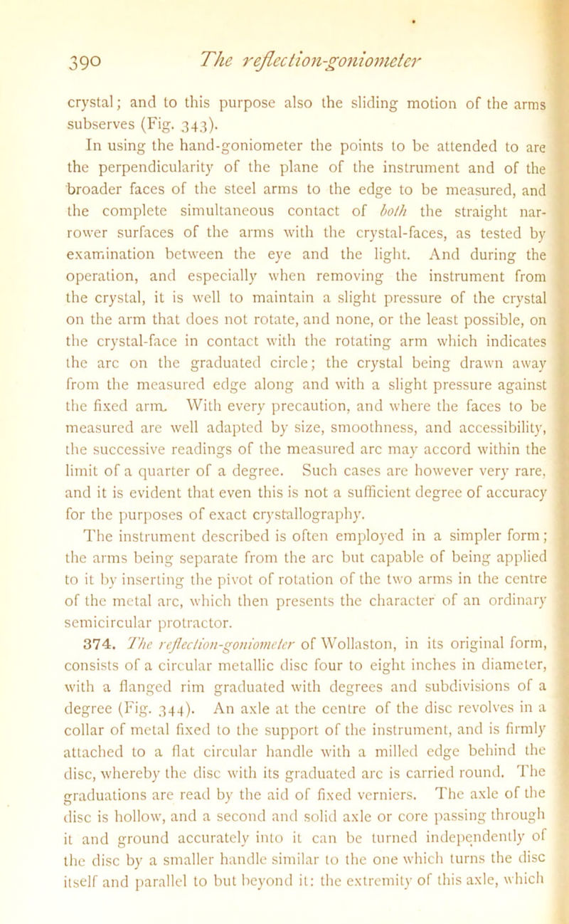 crystal; and to this purpose also the sliding motion of the arms subserves (Fig. 343). In using the hand-goniometer the points to be attended to are the perpendicularity of the plane of the instrument and of the broader faces of the steel arms to the edge to be measured, and the complete simultaneous contact of both the straight nar- rower surfaces of the arms with the crystal-faces, as tested by examination between the eye and the light. And during the operation, and especially when removing the instrument from the crystal, it is well to maintain a slight pressure of the crystal on the arm that does not rotate, and none, or the least possible, on the crystal-face in contact with the rotating arm which indicates the arc on the graduated circle; the crystal being drawn away from the measured edge along and with a slight pressure against the fixed arm. With every precaution, and where the faces to be measured are well adapted by size, smoothness, and accessibility, the successive readings of the measured arc may accord within the limit of a quarter of a degree. Such cases are however very rare, and it is evident that even this is not a sufficient degree of accuracy for the purposes of exact crystallography. The instrument described is often employed in a simpler form; the arms being separate from the arc but capable of being applied to it by inserting the pivot of rotation of the two arms in the centre of the metal arc, which then presents the character of an ordinary semicircular protractor. 374. The reflection-goniometer of Wollaston, in its original form, consists of a circular metallic disc four to eight inches in diameter, with a flanged rim graduated with degrees and subdivisions of a degree (Fig. 344). An axle at the centre of the disc revolves in a collar of metal fixed to the support of the instrument, and is firmly attached to a flat circular handle with a milled edge behind the disc, whereby the disc with its graduated arc is carried round. The graduations are read by the aid of fixed verniers. The axle of the disc is hollow, and a second and solid axle or core passing through it and ground accurately into it can be turned independently of the disc by a smaller handle similar to the one which turns the disc itself and parallel to but beyond it: the extremity of this axle, which