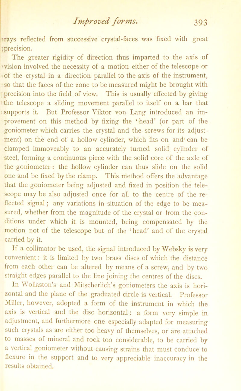 rrays reflected from successive crystal-faces was fixed with great [precision. The greater rigidity of direction thus imparted to the axis of ’ vision involved the necessity of a motion either of the telescope or 1 of the crystal in a direction parallel to the axis of the instrument, 1 so that the faces of the zone to be measured might be brought with ] precision into the field of view. This is usually effected by giving ) the telescope a sliding movement parallel to itself on a bar that supports it. But Professor Viktor von Lang introduced an im- provement on this method by fixing the ‘head’ (or part of the goniometer which carries the crystal and the screws for its adjust- ment) on the end of a hollow cylinder, which fits on and' can be clamped immoveably to an accurately turned solid cylinder of steel, forming a continuous piece with the solid core of the axle of the goniometer : the hollow cylinder can thus slide on the solid one and be fixed by the clamp. This method offers the advantage that the goniometer being adjusted and fixed in position the tele- scope may be also adjusted once for all to the centre of the re- flected signal; any variations in situation of the edge to be mea- sured, whether from the magnitude of the crystal or from the con- ditions under which it is mounted, being compensated by the motion not of the telescope but of the ‘ head’ and of the crystal carried by it. If a collimator be used, the signal introduced by Websky is very- convenient : it is limited by two brass discs of which the distance from each other can be altered by means of a screw, and by two straight edges parallel to the line joining the centres of the discs. In Wollaston’s and Mitscherlich’s goniometers the axis is hori- zontal and the plane of the graduated circle is vertical. Professor Miller, however, adopted a form of the instrument in which the axis is vertical and the disc horizontal: a form very simple in adjustment, and furthermore one especially adapted for measuring such crystals as are either too heavy of themselves, or are attached to masses of mineral and rock too considerable, to be carried by a vertical goniometer without causing strains that must conduce to flexure in the support and to very appreciable inaccuracy in the results obtained.