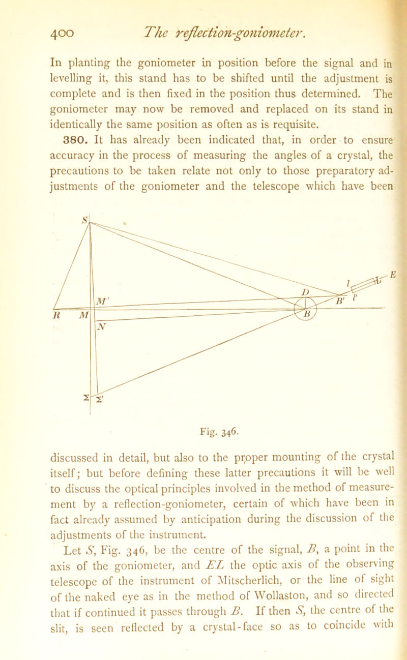 In planting the goniometer in position before the signal and in levelling it, this stand has to be shifted until the adjustment is complete and is then fixed in the position thus determined. The goniometer may now be removed and replaced on its stand in identically the same position as often as is requisite. 380. It has already been indicated that, in order to ensure accuracy in the process of measuring the angles of a crystal, the precautions to be taken relate not only to those preparatory ad- justments of the goniometer and the telescope which have been discussed in detail, but also to the prpper mounting of the crystal itself; but before defining these latter precautions it will be well to discuss the optical principles involved in the method of measure- ment by a reflection-goniometer, certain of which have been in fact already assumed by anticipation during the discussion of the adjustments of the instrument. Let S, Fig. 346, be the centre of the signal, B, a point in the axis of the goniometer, and EL the optic axis of the observing telescope of the instrument of Mitscherlich, or the line of sight of the naked eye as in the method of Wollaston, and so directed that if continued it passes through B. If then S, the centre of the slit, is seen reflected by a crystal-face so as to coincide with