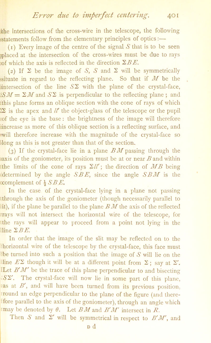 ihe intersections of the cross-wire in the telescope, the following statements follow from the elementary principles of optics :— (1) Every image of the centre of the signal .S' that is to be seen pplaced at the intersection of the cross-wires must be due to rays of which the axis is reflected in the direction ~S.BE. (2) If 2 be the image of S, S and 2 will be symmetrically ssituate in regard to the reflecting plane. So that if M be the intersection of the line £2 with the plane of the crystal-face, SSM = 2 M and .S’2 is perpendicular to the reflecting plane ; and :this plane forms an oblique section with the cone of rays of which 12 is the apex and It the object-glass of the telescope or the pupil of the eye is the base: the brightness of the image will therefore increase as more of this oblique section is a reflecting surface, and will therefore increase with the magnitude of the crystal-face so dong as this is not greater than that of the section. (3) If the crystal-face lie in a plane BM passing through the aaxis of the goniometer, its position must be at or near B and within :the limits of the cone of rays 2It; the direction of MB being determined by the angle SBE, since the angle SBM is the ccomplement of ^ SB E. In the case of the crystal-face lying in a plane not passing tthrough the axis of the goniometer (though necessarily parallel to iit), if the plane be parallel to the plane BM the axis of the reflected rrays will not intersect the horizontal wire of the telescope, for tthe rays will appear to proceed from a point not lying in the line 2 BE. In order that the image of the slit may be reflected on to the horizontal wire of the telescope by the crystal-face, this face must be turned into such a position that the image of S will lie on the line E2 though it will be at a different point from 2 ; say at 2'. :Let BtM' be the trace of this plane perpendicular to and bisecting SS'. The crystal-face will now lie in some part of this plane, as at B', and will have been turned from its previous position. ; round an edge perpendicular to the plane of the figure (and there- fore parallel to the axis of the goniometer), through an angle which :may be denoted by 0. Let BM and B'M' intersect in R. Then S and 2' will be symmetrical in respect to B'M', and d d