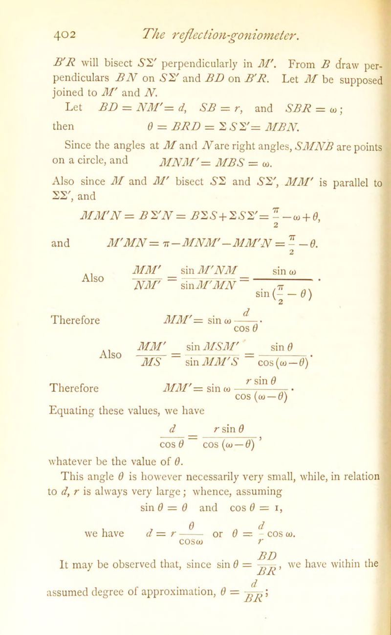 B'R will bisect A2' perpendicularly in M'. From B draw per- pendiculars BN on S2' and BD on B'R. Let M be supposed joined to M' and N. Let BD = NM' — d, SB = r, and SBR = to; then 0 = BRD = 2 A 2'= MBN. Since the angles at M and iFare right angles, SMNB are points on a circle, and MNM'= MBS = to. Also since M and M' bisect A2 and A2', MM' is parallel to 22', and MM'N = B 2'N = B2S+2S2'= - -» + 0, 2 and M'MN = tt - MNM' - MM'N = - - Q. Also Therefore sin to MM' _ sin M'NM ~WW ~ sin M'MN ~  sin ( 6) V 2 ' MM'— sin to Also cos 0 MM' sin MSM' sin 9 MS sin MM'S cos (to — 0) nr-trr ■ r SlU. 9 MM — sin to Therefore 0111 w 1 ~ cos (c0 — 0) Equating these values, we have d _ rsind cos 9 cos (co — 0)’ whatever be the value of 9. This angle 9 is however necessarily very small, while, in relation to d, r is always very large; whence, assuming sin 9 = 0 and cos 0 = i, we have d — r —or 9 — - cos to. cosco r It may be observed that, since sin 0 = , we have within the d assumed degree of approximation, 9 =