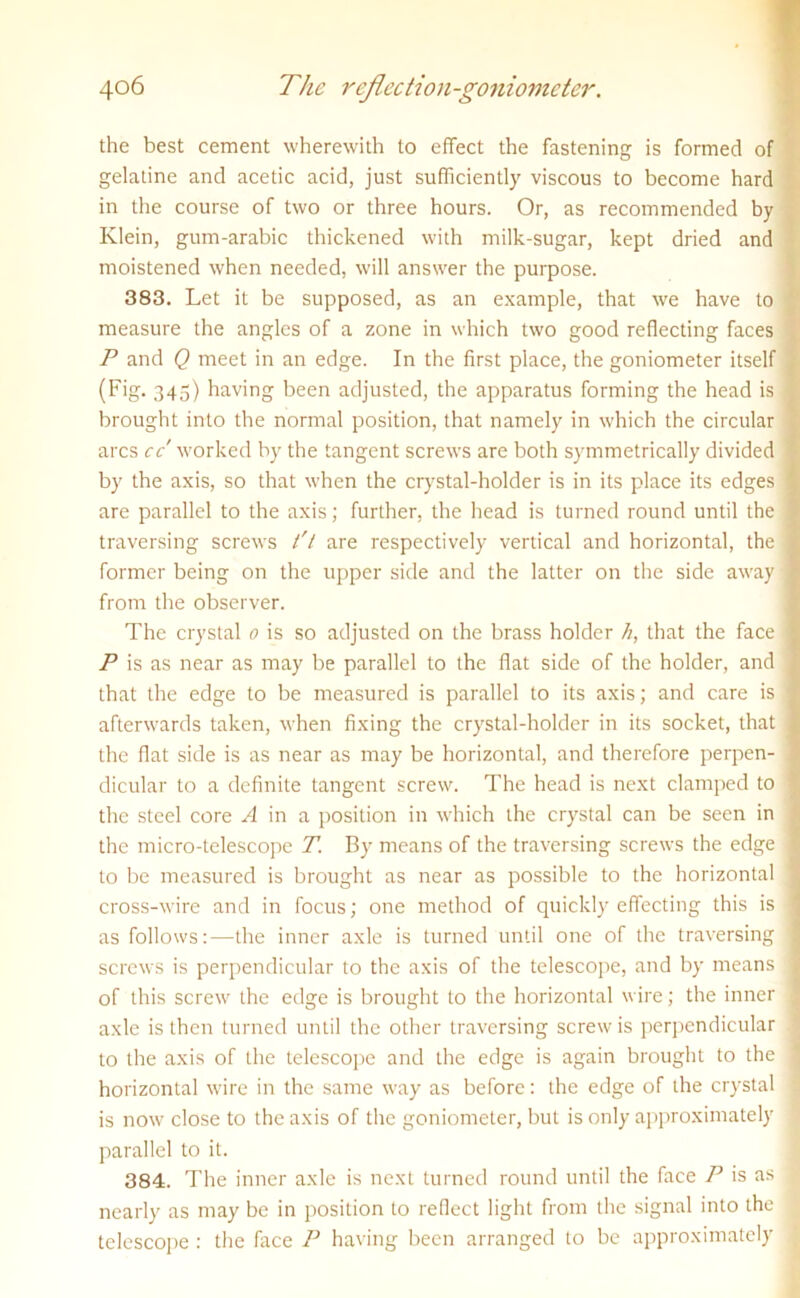the best cement wherewith to effect the fastening is formed of gelatine and acetic acid, just sufficiently viscous to become hard in the course of two or three hours. Or, as recommended by Klein, gum-arabic thickened with milk-sugar, kept dried and moistened when needed, will answer the purpose. 383. Let it be supposed, as an example, that we have to measure the angles of a zone in which two good reflecting faces P and Q meet in an edge. In the first place, the goniometer itself (Fig. 345) having been adjusted, the apparatus forming the head is brought into the normal position, that namely in which the circular arcs cc' worked by the tangent screws are both symmetrically divided by the axis, so that when the crystal-holder is in its place its edges are parallel to the axis; further, the head is turned round until the traversing screws t't are respectively vertical and horizontal, the former being on the upper side and the latter on the side away from the observer. The crystal 0 is so adjusted on the brass holder h, that the face P is as near as may be parallel to the flat side of the holder, and that the edge to be measured is parallel to its axis; and care is afterwards taken, when fixing the crystal-holder in its socket, that the flat side is as near as may be horizontal, and therefore perpen- dicular to a definite tangent screw. The head is next clamped to the steel core A in a position in which the crystal can be seen in the micro-telescope T. By means of the traversing screws the edge to be measured is brought as near as possible to the horizontal cross-wire and in focus; one method of quickly effecting this is as follows:—the inner axle is turned until one of the traversing screws is perpendicular to the axis of the telescope, and by means of this screw the edge is brought to the horizontal wire; the inner axle is then turned until the other traversing screw is perpendicular to the axis of the telescope and the edge is again brought to the horizontal wire in the same way as before: the edge of the crystal is now close to the axis of the goniometer, but is only approximately parallel to it. 384. The inner axle is next turned round until the face P is as nearly as may be in position to reflect light from the signal into the telescope : the face P having been arranged to be approximately