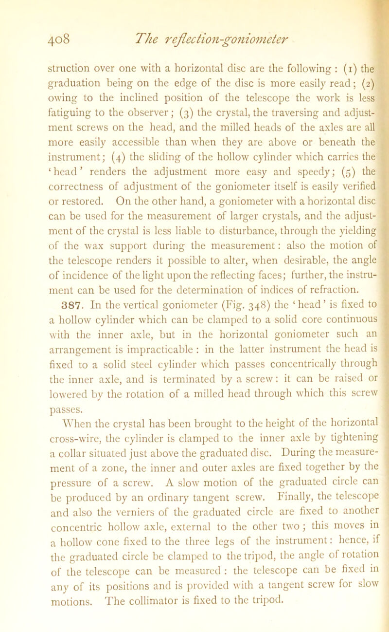 struction over one with a horizontal disc are the following : (i) the graduation being on the edge of the disc is more easily read; (2) owing to the inclined position of the telescope the work is less fatiguing to the observer; (3) the crystal, the traversing and adjust- ment screws on the head, and the milled heads of the axles are all more easily accessible than when they are above or beneath the instrument; (4) the sliding of the hollow cylinder which carries the ‘head’ renders the adjustment more easy and speedy; (5) the correctness of adjustment of the goniometer itself is easily verified or restored. On the other hand, a goniometer with a horizontal disc 1 can be used for the measurement of larger crystals, and the adjust- I ment of the crystal is less liable to disturbance, through the yielding | of the wax support during the measurement: also the motion of the telescope renders it possible to alter, when desirable, the angle of incidence of the light upon the reflecting faces; further, the instru- ■ ment can be used for the determination of indices of refraction. 387. In the vertical goniometer (Fig. 348) the ‘ head ’ is fixed to , a hollow cylinder which can be clamped to a solid core continuous j with the inner axle, but in the horizontal goniometer such an 1 arrangement is impracticable : in the latter instrument the head is 1 fixed to a solid steel cylinder which passes concentrically through \ the inner axle, and is terminated by a screw: it can be raised or j lowered by the rotation of a milled head through which this screw 1 passes. When the crystal has been brought to the height of the horizontal | cross-wire, the cylinder is clamped to the inner axle by tightening j a collar situated just above the graduated disc. During the measure- j ment of a zone, the inner and outer axles are fixed together by the \ pressure of a screw. A sIom' motion of the graduated circle can be produced by an ordinary tangent screw. Finally, the telescope and also the verniers of the graduated circle are fixed to another concentric hollow axle, external to the other two; this moves in a hollow cone fixed to the three legs of the instrument: hence, if the graduated circle be clamped to the tripod, the angle of rotation of the telescope can be measured : the telescope can be fixed in any of its positions and is provided with a tangent screw for slow motions. The collimator is fixed to the tripod.