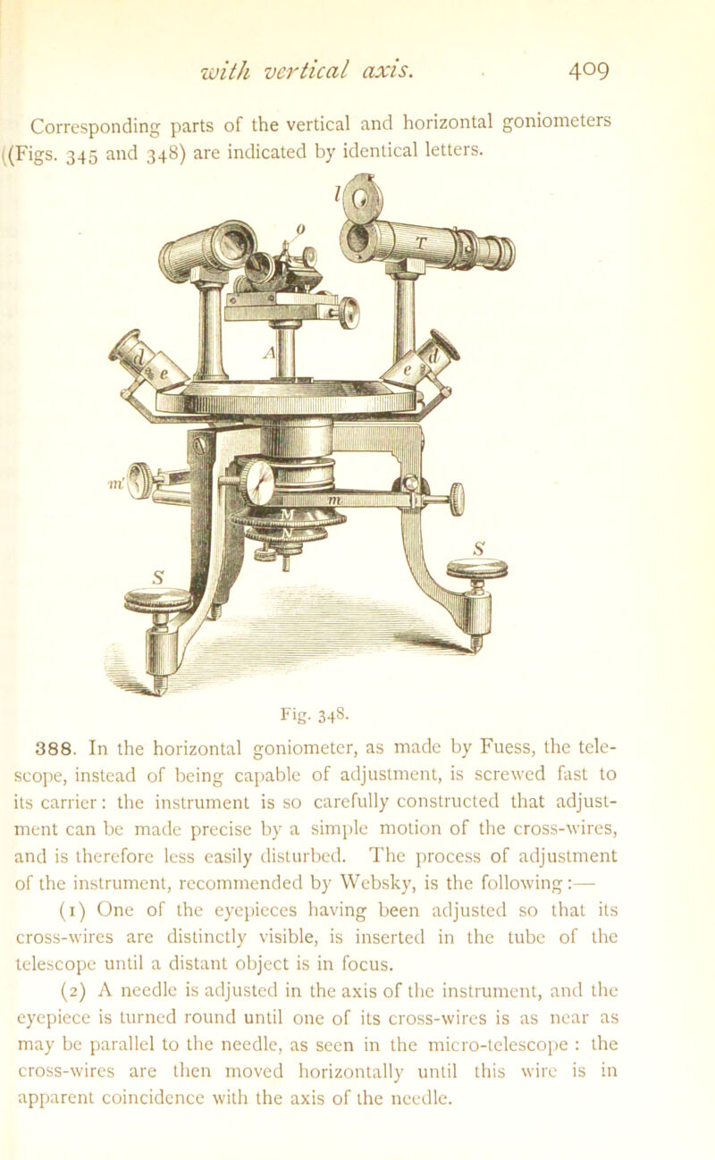 Corresponding parts of the vertical and horizontal goniometers ((Figs. 345 and 348) are indicated by identical letters. Fig. 34s- 388. In the horizontal goniometer, as made by Fuess, the tele- scope, instead of being capable of adjustment, is screwed fast to its carrier: the instrument is so carefully constructed that adjust- ment can be made precise by a simple motion of the cross-wires, and is therefore less easily disturbed. The process of adjustment of the instrument, recommended by Websky, is the following:— (1) One of the eyepieces having been adjusted so that its cross-wires are distinctly visible, is inserted in the tube of the telescope until a distant object is in focus. (2) A needle is adjusted in the axis of the instrument, and the eyepiece is turned round until one of its cross-wires is as near as may be parallel to the needle, as seen in the micro-telescope : the cross-wires are then moved horizontally until this wire is in apparent coincidence with the axis of the needle.