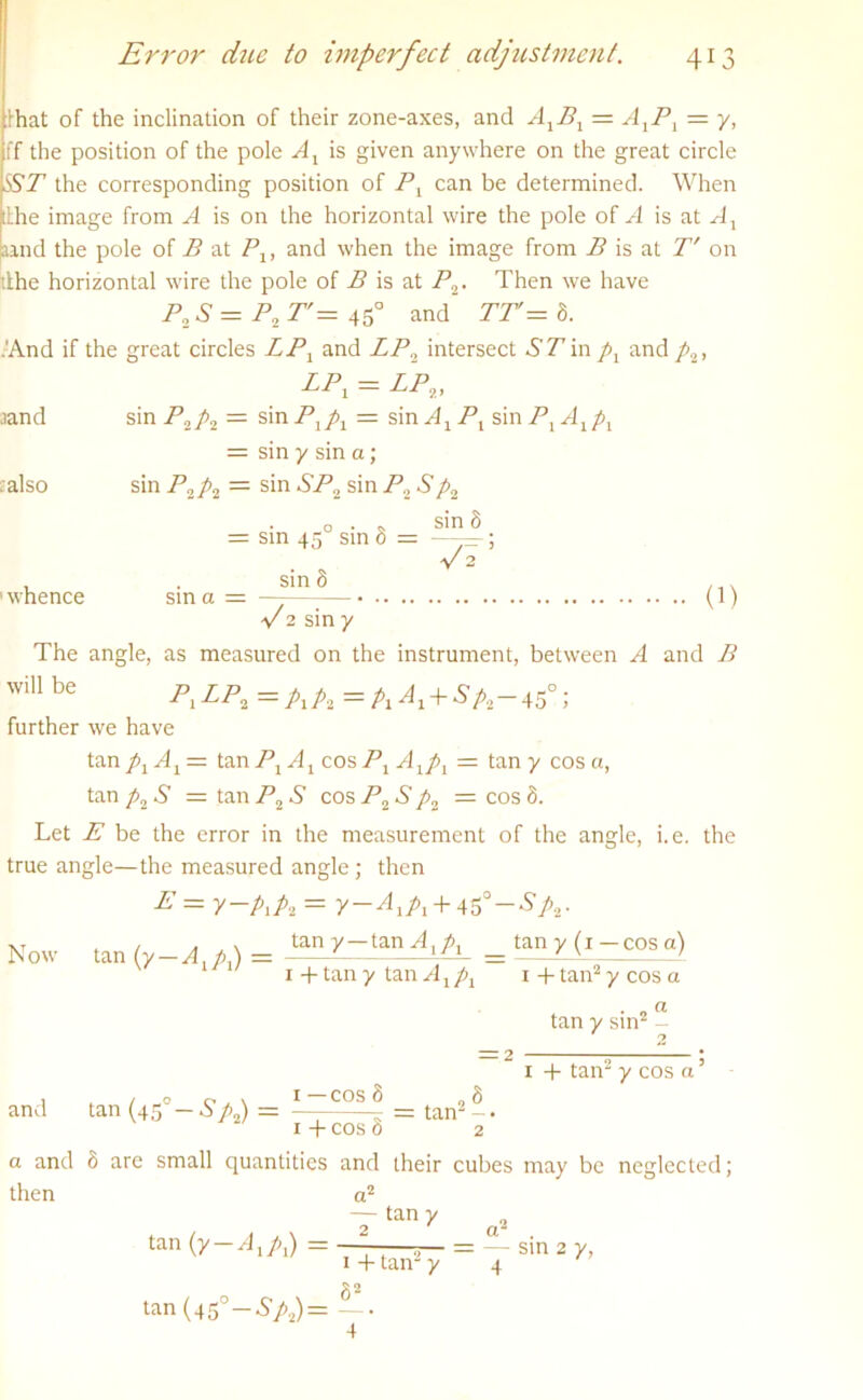 that of the inclination of their zone-axes, and AXBX — A1Pl = y, ff the position of the pole Ax is given anywhere on the great circle ISST1 the corresponding position of Px can be determined. When lithe image from A is on the horizontal wire the pole of A is at Ax Land the pole of B at Px, and when the image from B is at T' on ithe horizontal wire the pole of B is at P2, Then we have P2 S = P2 T'= 450 and TT= 8. .'And if the great circles IPX and LPn intersect .S'7 inpx and p2, LP! = IP,, .land sin P2/2 = sin Pxpx — sin Ax Px sin PxAxpx = sin y sin a; . also sin P2p2 = sin SP2 sin P2 Sp2 sin 8 = sin 450 sin 1 whence sin a = sin 8 (1) 'd2 sin y The angle, as measured on the instrument, between A and B will be p,lp2—p\Pi—A A+pP2 45 > further we have tan pxAx = tanPj Ax cosPx Axpx = tan y cos a, tan p2S — tan P2 S cos P2S p2 = cos 8. Let E be the error in the measurement of the angle, i.e. the true angle—the measured angle; then E =y~PxPz = y—^iA + 45°-‘S'A- XT . / . tan y — tan Axpx tany(i— cos a) Now tan (y — A.p.) = ' — LA L 1+tany tan^lj^j 1 -|- tan2 y cos a = 2 tan y sin2 - 2 1 4- tan2 y cos a: , . , _o 1—cos 8 „8 and tan (45 -Sp2) = — = tan2 -• 1 + cos 8 2 a and 8 are small quantities and their cubes may be neglected; then a2 —tan y tan (y—Axpx) = tan(45°—Sp2) = 1 4- tan2 y 82 sin 2 y,