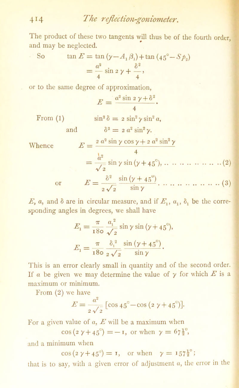 The product of these two tangents will thus be of the fourth order, and may be neglected. So tan E — tan (y — Ax /3j) + tan (450 — />2) a2 . 82 = — sin 2 y -| 5 4 4 or to the same degree of approximation, jp _ a2 sin 2 y + 82 From (1) sin2 8 = 2 sin2 y sin2 a, and 82 = 2 a2 sin2 y. -»2 eir» Ay r-r\o Ay a yy2 „ 2 cr sin y cos y-f-2 or sim y Whence E — - —— - 4 I o a = —f sin y sin (y + 450), (2) V 2 or E _ S2 sin (y -f 45°) 2 y 2 sin y (3) E, a, and 8 are in circular measure, and if Elt cq, 8j be the corre- sponding angles in degrees, we shall have = 180 an *sln (y+45 )• E =  V sin (y 4-45°) 1 180 2 ^2 sin y This is an error clearly small in quantity and of the second order. If a be given we may determine the value of y for which E is a maximum or minimum. From (2) we have E = [cos 450—cos (2 y + 45°)]. 2 V 2 For a given value of a, E will be a maximum when cos (2 y + 450) = — 1, or when y = 67 i°, and a minimum when cos(2 y + 450) = 1, or when that is to say, with a given error of adjustment a, the error in the