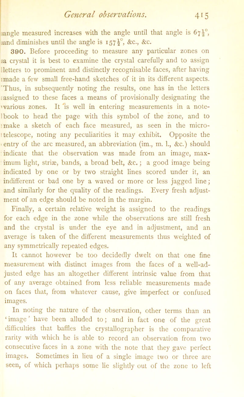 General observations. jangle measured increases with the angle until that angle is 67^° ■aand diminishes until the angle is 1572°* &c., &c* 390. Before proceeding to measure any particular zones on aa crystal it is best to examine the crystal carefully and to assign Betters to prominent and distinctly recognisable faces, after having imade a few small free-hand sketches of it in its different aspects. Thus, in subsequently noting .the results, one has in the letters .assigned to these faces a means of provisionally designating the 'various zones. It 'is well in entering measurements in a note- Ibook to head the page with this symbol of the zone, and to ’make a sketch of each face measured, as seen in the micro- i telescope, noting any peculiarities it may exhibit. Opposite the ■ entry of the arc measured, an abbreviation (im., m. 1., &c.) should indicate that the observation was made from an image, max- imum light, striae, bands, a broad belt, &c.; a good image being indicated by one or by two straight lines scored under it, an indifferent or bad one by a waved or more or less jagged line; and similarly for the quality of the readings. Every fresh adjust- ment of an edge should be noted in the margin. Finally, a certain relative weight is assigned to the readings for each edge in the zone while the observations are still fresh and the crystal is under the eye and in adjustment, and an average is taken of the different measurements thus weighted of any symmetrically repeated edges. It cannot however be too decidedly dwelt on that one fine measurement with distinct images from the faces of a well-ad- justed edge has an altogether different intrinsic value from that of any average obtained from less reliable measurements made on faces that, from whatever cause, give imperfect or confused images. In noting the nature of the observation, other terms than an ‘image’ have been alluded to; and in fact one of the great difficulties that baffles the crystallographer is the comparative rarity with which he is able to record an observation from two consecutive faces in a zone with the note that they gave perfect images. Sometimes in lieu of a single image two or three are seen, of which perhaps some lie slightly out of the zone to left