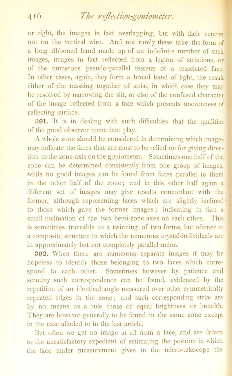 or right, the images in fact overlapping, but with their centres not on the vertical wire. And not rarely these take the form of a long ribboned band made up of an indefinite number of such images, images in fact reflected from a legion of striations, or of the numerous pseudo-parallel tesserae of a tesselated face, j In other cases, again, they form a broad band of light, the result * either of the massing together of striae, in which case they may 1 be resolved by narrowing the slit, or else of the confused character I of the image reflected from a face which presents unevenness of reflecting surface. 391. It is in dealing with such difficulties that the qualities ] of the good observer come into play. A whole zone should be considered in determining which images 1 may indicate the faces that are most to be relied on for giving direc- ' tion to the zone-axis on the goniometer. Sometimes one half of the j zone can be determined consistently from one group of images, ] while no good images can be found from faces parallel to them I in the other half of the zone; and in this other half again a I different set of images may give results concordant with the j former, although representing faces which are slightly inclined ■ f to those which gave the former images; indicating in fact a 1 small inclination of the two hemi-zone axes on each other. This ] is sometimes traceable to a twinning of two forms, but oftener to a composite structure in which the numerous crystal-individuals are 1 in approximately but not completely parallel union. 392. When there are numerous separate images it may be hopeless to identify those belonging to two faces which corre- spond to each other. Sometimes however by patience and scrutiny such correspondence can be found, evidenced by the repetition of an identical angle measured over other symmetrically repeated edges in the zone; and such corresponding strise are by no means as a rule those of equal brightness or breadth. They are however generally to be found in the same zone except in the case alluded to in the last article. But often we get no image at all from a face, and are driven to the unsatisfactory expedient of estimating the position in which the face under measurement gives in the micro-telescope the