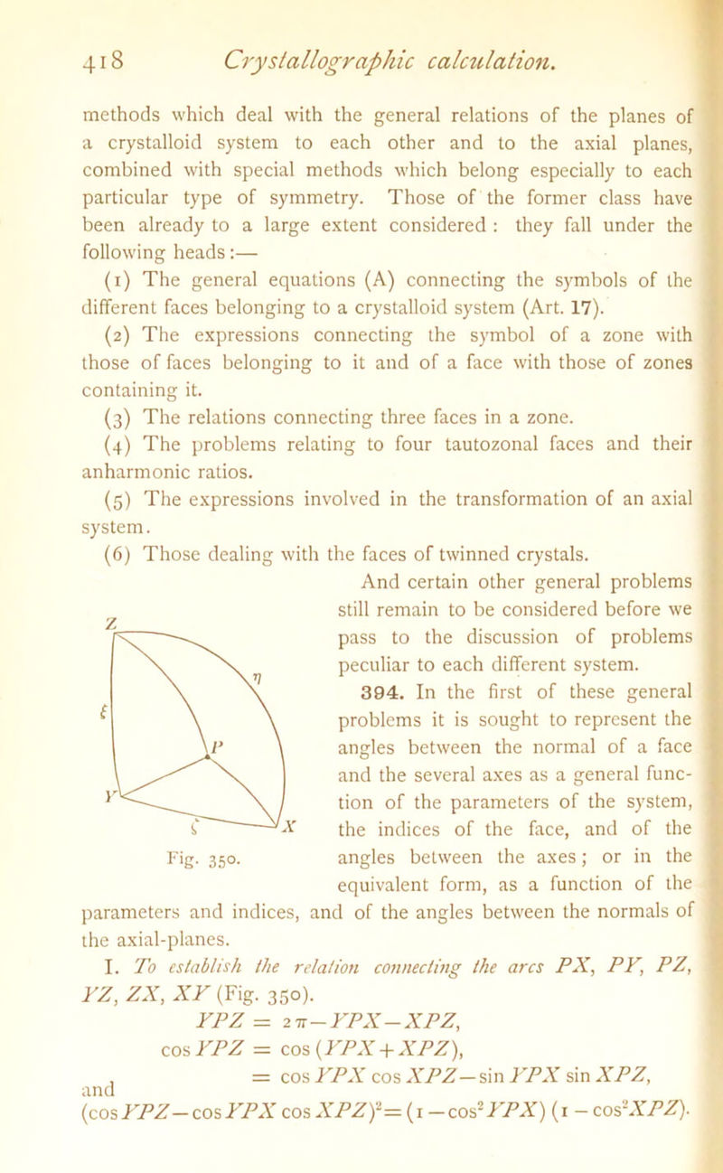 methods which deal with the general relations of the planes of a crystalloid system to each other and to the axial planes, combined with special methods which belong especially to each particular type of symmetry. Those of the former class have been already to a large extent considered : they fall under the following heads:— (1) The general equations (A) connecting the symbols of the different faces belonging to a crystalloid system (Art. 17). (2) The expressions connecting the symbol of a zone with those of faces belonging to it and of a face with those of zones containing it. (3) The relations connecting three faces in a zone. (4) The problems relating to four tautozonal faces and their anharmonic ratios. (5) The expressions involved in the transformation of an axial system. (6) Those dealing with the faces of twinned crystals. And certain other general problems still remain to be considered before we pass to the discussion of problems peculiar to each different system. 394. In the first of these general problems it is sought to represent the angles between the normal of a face and the several axes as a general func- tion of the parameters of the system, the indices of the face, and of the angles between the axes; or in the equivalent form, as a function of the parameters and indices, and of the angles between the normals of the axial-planes. I. To establish the relation connecting the arcs PX, PV, PZ, YZ, ZX, XV (Fig. 350). YPZ =27r - YPX - XPZ, cos YPZ = cos {YPX + XPZ), , = cos YPX cos XPZ — sin YPX sin XPZ, and (cosYPZ-cos YPX cos XPZf= (1 -cos-YPX) (1 - cos'-XPZ).