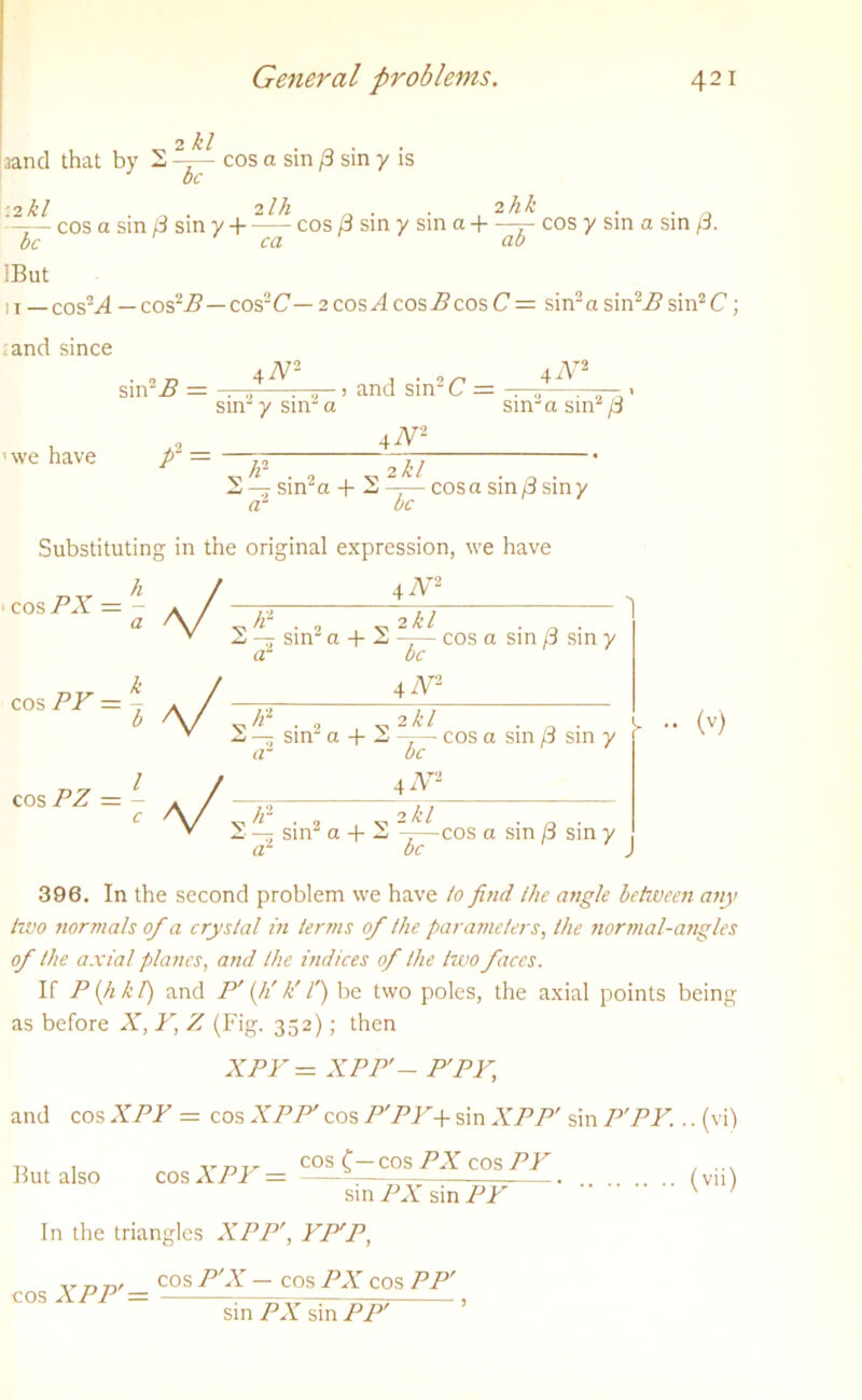 2 kl aand that by 2 cos a sin /3 sin y is be -2kl . n . 2Ih _ . . 2hk . . —— cos a sm £ sin y + cos 3 sin y sin a 4 r cos y sin a sin p. be ca ab IBut 1 j _ cosM — cos-B—cos~C— 2 cos A cos B cos C — sin2 a sin\Z? sin2 C ; and since sin-B = ,4A/:—, and sin2C = —* sin y sm a we have p1 — 4iV2 sin2 a sin2 (3 v /r . 2 „ 2 £/ . _ . 2 — sin a 4- 2 —— cos a sin p sin y Substituting in the original expression, we have cos PX = - a cos PY — 4 AT2 V ^ * 2 , 2 k l 'O' 2 — sin2 a 4- 2 —— cos a sin 8 sin y a be 4 N* /Z2 . 2 2 /C’ / . . 2 — sin a + 2 -T— cos a sin /3 sin y rt ^ * •• (v) cos PZ be 42V2 = [ / 4^ c \/ v ^ ■ 2 , v 2 ^ v 2 —- sin a + 2 — + 2 ——cos a sm p sm y be 396. In the second problem we have to find the angle between any two normals of a crystal in terms of the parameters, the normal-angles of the axial planes, and the indices of the two faces. If P (h h 1) and P' (K k' f) be two poles, the axial points being as before X, Y, Z (Fig. 352); then XPY = XPP'- P'PY, and cos XPY = cos XPP' cos P'PY+ sin XPP' sin P'PY. cos C— cos PX cos PY But also cos XPY = sin PX sin PY In the triangles XPP', YP'P, ••(vi) (vii) cos XPP' — cos P'X — cos PX cos PP' sin PX sin PP'