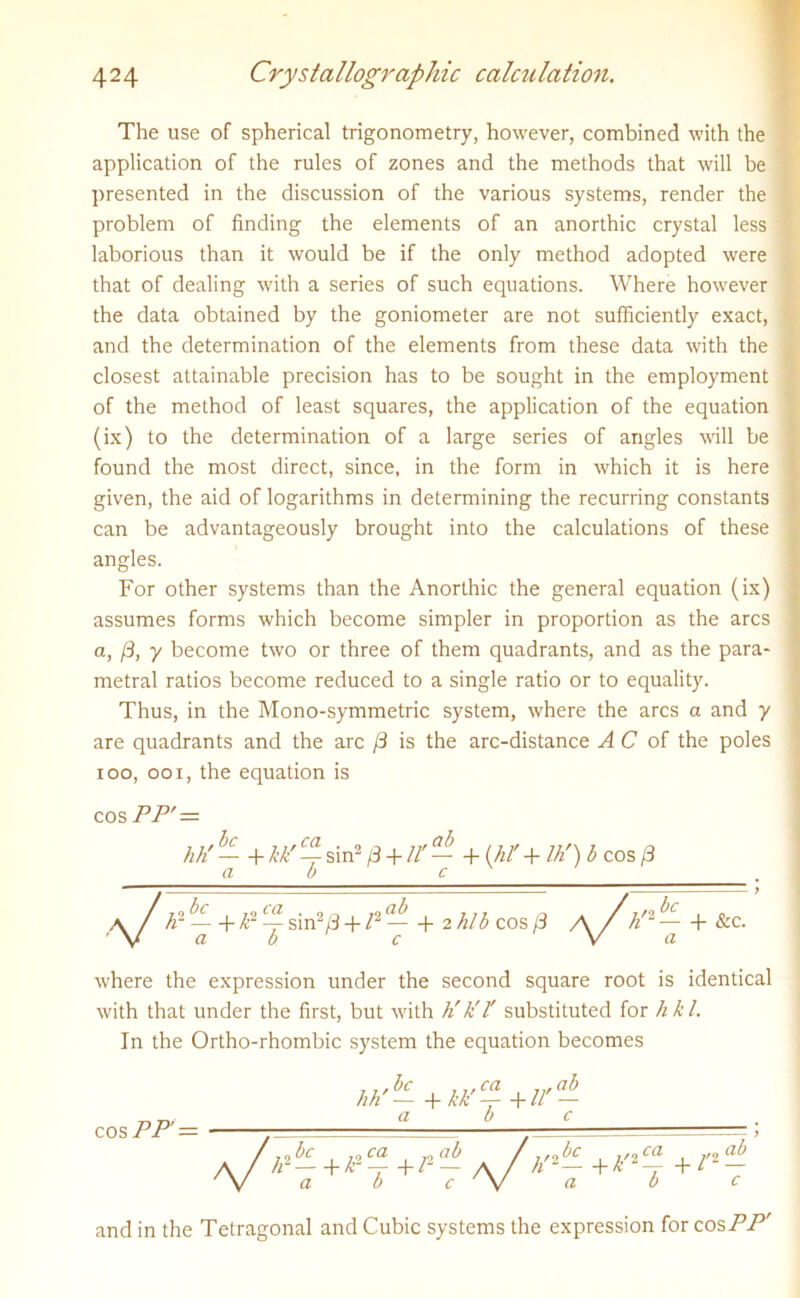 The use of spherical trigonometry, however, combined with the application of the rules of zones and the methods that will be presented in the discussion of the various systems, render the problem of finding the elements of an anorthic crystal less j laborious than it would be if the only method adopted were that of dealing with a series of such equations. Where however the data obtained by the goniometer are not sufficiently exact, and the determination of the elements from these data with the closest attainable precision has to be sought in the employment of the method of least squares, the application of the equation (ix) to the determination of a large series of angles will be found the most direct, since, in the form in which it is here given, the aid of logarithms in determining the recurring constants can be advantageously brought into the calculations of these angles. For other systems than the Anorthic the general equation (ix) assumes forms which become simpler in proportion as the arcs a, /3, y become two or three of them quadrants, and as the para- metral ratios become reduced to a single ratio or to equality. Thus, in the Mono-symmetric system, where the arcs a and y are quadrants and the arc /3 is the arc-distance A C of the poles ioo, ooi, the equation is cos PP' = hti — + kk' C4 sin2 j3 + It — + W + ///) b cos (3 a b c , a /A2 — +^2 ^sin2/3 + /2— + 2hlb cos/3 \/h/2 (-&c. ' V a b• c V a where the expression under the second square root is identical with that under the first, but with h'k'l' substituted for hkl. In the Ortho-rhombic system the equation becomes cos PP’ — a b c /F^+X-2^ +/2- a b c //2— +k'24 3-C- ab c and in the Tetragonal and Cubic systems the expression for cos PP'