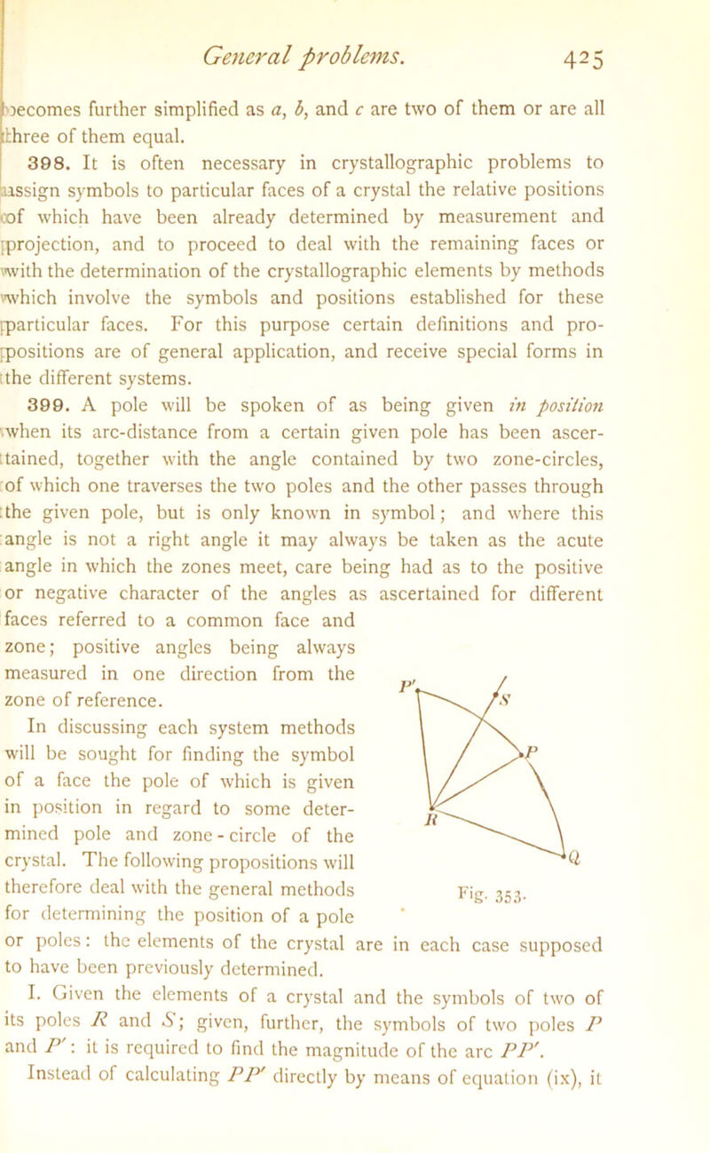 becomes further simplified as a, b, and c are two of them or are all three of them equal. 398. It is often necessary in crystallographic problems to [assign symbols to particular faces of a crystal the relative positions oof which have been already determined by measurement and [projection, and to proceed to deal with the remaining faces or with the determination of the crystallographic elements by methods which involve the symbols and positions established for these [particular faces. For this purpose certain definitions and pro- positions are of general application, and receive special forms in the different systems. 399. A pole will be spoken of as being given in position ■when its arc-distance from a certain given pole has been ascer- tained, together with the angle contained by two zone-circles, of which one traverses the two poles and the other passes through the given pole, but is only known in symbol; and where this angle is not a right angle it may always be taken as the acute angle in which the zones meet, care being had as to the positive or negative character of the angles as ascertained for different faces referred to a common face and zone; positive angles being always measured in one direction from the zone of reference. In discussing each system methods will be sought for finding the symbol of a face the pole of which is given in position in regard to some deter- mined pole and zone-circle of the crystal. The following propositions will ^ therefore deal with the general methods for determining the position of a pole or poles: the elements of the crystal are in each case supposed to have been previously determined. I. Given the elements of a crystal and the symbols of two of its poles R and &; given, further, the symbols of two poles P and P : it is required to find the magnitude of the arc PP'. Instead of calculating PP' directly by means of equation (ix), it