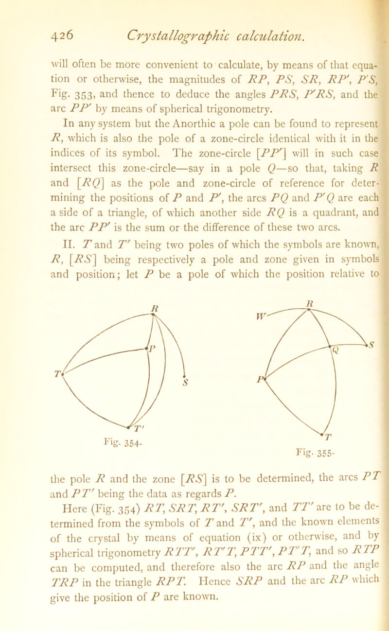 will often be more convenient to calculate, by means of that equa- tion or otherwise, the magnitudes of RP, PS, SR, RP', P'S, Fig. 353> and thence to deduce the angles PRS, P'RS, and the arc PP' by means of spherical trigonometry. In any system but the Anorthic a pole can be found to represent R, which is also the pole of a zone-circle identical with it in the indices of its symbol. The zone-circle \PP'\ will in such case intersect this zone-circle—say in a pole Q—so that, taking R and [77(2] as the pole and zone-circle of reference for deter- mining the positions of P and P', the arcs PQ and P'Q are each | a side of a triangle, of which another side RQ is a quadrant, and t the arc PP' is the sum or the difference of these two arcs. II. T and T' being two poles of which the symbols are known, I R, [7?6’] being respectively a pole and zone given in symbols | and position; let P be a pole of which the position relative to f termined from the symbols of T and Tr, and the known elements j of the crystal by means of equation (ix) or otherwise, and by j spherical trigonometry RTT, RT'T, PTT', PT'T, and so RTP can be computed, and therefore also the arc RP and the angle 1 TRP in the triangle RPT. Hence SRP and the arc RP which 1 give the position of P are known.