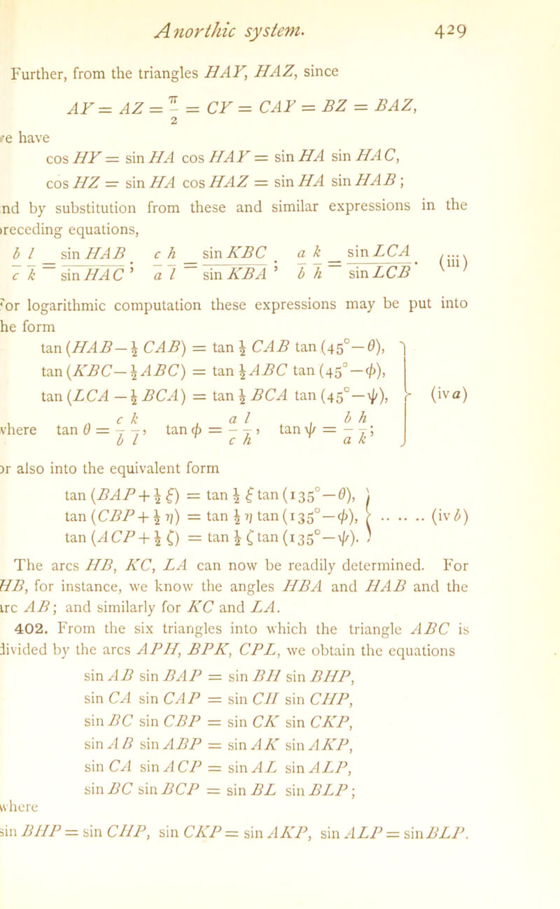 Further, from the triangles HAY, HAZ, since AF= AZ =- = CF = CAY = BZ = BAZ, 2 t'e have cos HF — sin HA cos HAF = sin HA sin HA C, cos HZ — sin IIA cos HAZ = sin HA sin HAB; nd by substitution from these and similar expressions in the receding equations, b l sin HAB c h sin KBC _ a k sin LCA ..... 7 7 = sin HA C ’ al=^mTKBA' bh~ sin LCB' 'm' 7or logarithmic computation these expressions may bi he form tan {HAB-\ CAB) = tan l CAB tan (45°- 0), tan{KBC—\ABC) = tan \ABC tan (45°-0), tan {LCA-\BCA) = tan \BCA tan(45°-^), 1 „ c k . a / ^ , b h vhere tan 0 = T - > tan a> = - T j tan \J/ — - T; b l c h a k {iva) )r also into the equivalent form tan (BAP+ ±tj) = tan 1 £tan (1350—0), \ tan (CBP+\ii) = tan tan (135°-^), / (iv b) tan (ACP+% f) = tan ^ Ctan(i35° —\//). ) The arcs HB, KC, LA can now be readily determined. For HB, for instance, we know the angles HBA and HAB and the ire AB; and similarly for KC and LA. 402. From the six triangles into which the triangle ABC is divided by the arcs APII, BPK, CPL, we obtain the equations sin AB sin BAP = sin BH sin BHP, sin CA sin CAP = sin C1I sin CHP, sin BC sin CBP = sin CK sin CKP, sin AB sin ABP = sinylA' smAKP, sin CA smACP = sin A L sin ALP, sin BC sin BCP — sin BL sin BLP\ where sin BIIP = sin CHP, sin CKP = sin AKP, sin ALP = sinBLP.