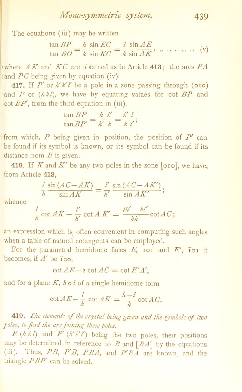 The equations (iii) may be written tan BP _h sin AC _ / sin .4 A ^ tan BO k sin KC X: sin^4A* 'where AK and KC are obtained as in Article 413; the arcs PA and PC being given by equation (iv). 417. If P' or h'h'l' be a pole in a zone passing through (oio) .and P or (hkl), we have by equating values for cot BP and ' cot BP', from the third equation in (iii), tan BP h k' k' l tan BE = K I = ~kr from which, P being given in position, the position of P' can be found if its symbol is known, or its symbol can be found if its distance from B is given. 418. If K and K' be any two poles in the zone [oio], we have, from Article 413, / sin (AC-AK) l' sin (AC—AK') _ h sin AK h' sin .4 A ’ whence / ,,, l' a Ih'-hl' - cot AK — 77- cot A K — —— cot AC; n h hh an expression which is often convenient in computing such angles when a table of natural cotangents can be employed. For the parametral hemidome faces E, ioi and E', Toi it becomes, if A' be Too, cot AE— 2 cot AC = cot ATT, and for a plane K, h o / of a single hemidome form cot AE— ~ cot AK cot AC. h h 419. The elements of the crystal being given and the symbols of two poles, to find the arc joining these poles. P (h k l) and P' (li k' f) being the two poles, their positions may be determined in reference to B and [BA] by the equations (iii). Thus, PB, P'B^ PBA, and P'BA are known, and the triangle PBP' can be solved.