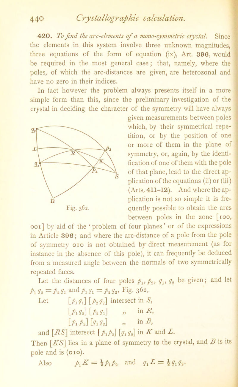 420. To find the arc-elements of a mono-symmetric crystal. Since the elements in this system involve three unknown magnitudes, three equations of the form of equation (ix), Art. 396, would be required in the most general case; that, namely, where the poles, of which the arc-distances are given, are heterozonal and have no zero in their indices. In fact however the problem always presents itself in a more simple form than this, since the preliminary investigation of the crystal in deciding the character of the symmetry will have always given measurements between poles which, by their symmetrical repe- tition, or by the position of one or more of them in the plane of symmetry, or, again, by the identi- fication of one of them with the pole of that plane, lead to the direct ap- plication of the equations (ii) or (iii) (Arts. 411-12). And where the ap- plication is not so simple it is fre- quently possible to obtain the arcs between poles in the zone [ioo, ooi] by aid of the ‘problem of four planes’ or of the expressions in Article 396; and where the arc-distance of a pole from the pole of symmetry oio is not obtained by direct measurement (as for instance in the absence of this pole), it can frequently be deduced from a measured angle between the normals of two symmetrically repeated faces. Let the distances of four poles pltp2, qlt q2 be given; and let A A =A?i andA?i = A A > FiS- 362, Let [A A] [A A] intersect in A, [aa][aa] » ini?. [A A] [A a] „ in and [A*A] intersect [ Ai A2J [aa] in % ancd B. Then [/AS] lies in a plane of symmetry to the crystal, and B is its Fig. 362. pole and is (010). Also — \plp2 and qxL — \ A A*