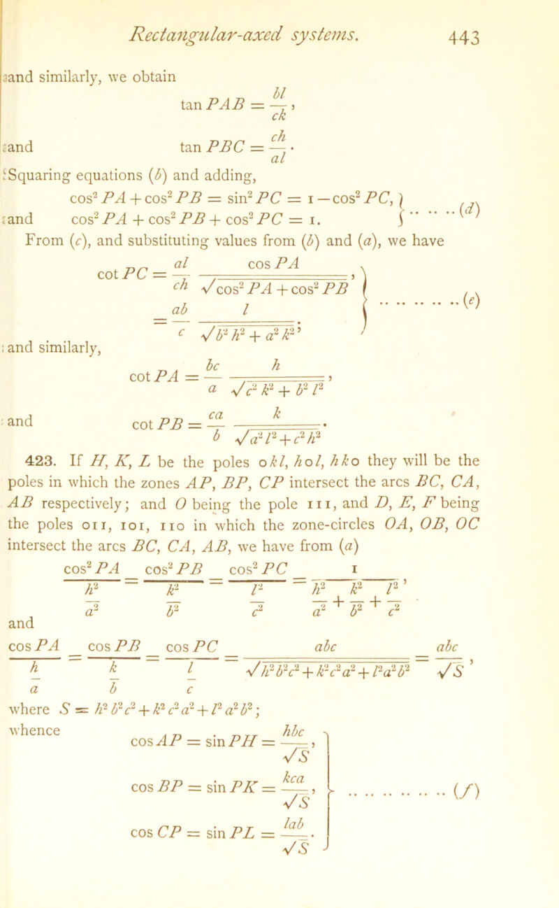 iand similarly, we obtain .and tan PAB = —L, ck tan PBC = ■ al : Squaring equations (b) and adding, cos2 PA + cos2 PB = sin2 PC = i — cos2 PC, ) land cos2PA + cos2 PB + cos2 PC = i. f From (c), and substituting values from (b) and (a), we have al cos PA ch dcos2 PA -f- cos2 PB * ab l cot PC = (') ; and similarly, and be cot PA = — c V b2 h2 + a2 /£2 ’ h cot PB = « VPk2+b2/2 ca k l> Vd'P + P/i2 423. If H, K, L be the poles okl, hoi, hko they will be the poles in which the zones AP, BP, CP intersect the arcs BC, CA, AB respectively; and 0 being the pole in, and D, E, F being the poles on, ioi, no in which the zone-circles OA, OB, OC intersect the arcs BC, CA, AB, we have from (a) cos2 PA cos2 PB cos2 PC i A2 a2 k2 b2 P c2 h2 l2 cos PB cos PC and cos PA \ * ~~ 1 a b c where S = li1 b2 c1 + Ic1 <r a2 +12 a2 b2; whence a2 + b2 + c2 abc abc J}i-b2c2 + V-cla2 + l2a2P VS cos AP = sin PII — cos BP = sin PK — cos CP = sin PL — hbc ~7s kca Vs lab V (/)