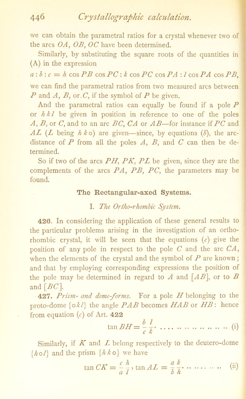 we can obtain the parametral ratios for a crystal whenever two of the arcs OA, OB, OC have been determined. Similarly, by substituting the square roots of the quantities in (A) in the expression a: b : c = h cos PB cos PC : k cos PC cos PA : l cos PA cos PB, we can find the parametral ratios from two measured arcs between P and A, B, or, C, if the symbol of P be given. And the parametral ratios can equally be found if a pole P or h k l be given in position in reference to one of the poles A, B, or C, and to an arc BC, CA or AB—for instance if PC and AL (Z being h k o) are given—since, by equations (b), the arc- distance of P from all the poles A, B, and C can then be de- termined. So if two of the arcs PH, PK, PL be given, since they are the complements of the arcs PA, PB, PC, the parameters may be found. The Rectangular-axed. Systems. I. The Orlho-rhombic System. 426. In considering the application of these general results to the particular problems arising in the investigation of an ortho- rhombic crystal, it will be seen that the equations (c) give the position of any pole in respect to the pole C and the arc CA, when the elements of the crystal and the symbol of P are known ; and that by employing corresponding expressions the position of the pole may be determined in regard to A and [AB], or to B and [BC]. 427. Prism- and dome-forms. For a pole H belonging to the proto-dome [okl] the angle PAB becomes HAB or HB: hence from equation (c) of Art. 422 tan BH = - (i) C k Similarly, if K and Z belong respectively to the deutero-dome [hot] and the prism [h k o] we have tan CK = - y j tan AL = () a l b h