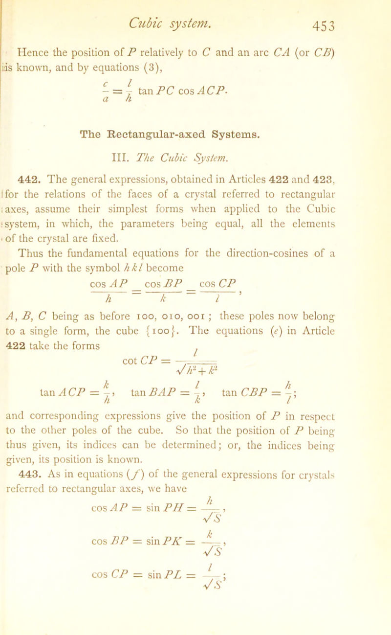 Hence the position of P relatively to C and an arc CA (or CB) ids known, and by equations (3), tan PC cos A CP. a k The Rectangular-axed. Systems. III. The Cubic System. 442. The general expressions, obtained in Articles 422 and 423, !for the relations of the faces of a crystal referred to rectangular ;axes, assume their simplest forms when applied to the Cubic •system, in which, the parameters being equal, all the elements • of the crystal are fixed. Thus the fundamental equations for the direction-cosines of a pole P with the symbol hkl become cos AP _ cos BP _ cos CP h = 1 ~ 7 ’ A, B, C being as before 100, 010, 001 ; these poles now belong to a single form, the cube {100}. The equations (e) in Article 422 take the forms cot CP - - V/r + P tanACP = j> tanBAP = j, ta.n CBPz=^- hkl and corresponding expressions give the position of P in respecL to the other poles of the cube. So that the position of P being thus given, its indices can be determined; or, the indices being given, its position is known. 443. As in equations (/) of the general expressions for crystals referred to rectangular axes, we have cos AP — sin PH = , V S cos BP — sin PK — —-, -v/A