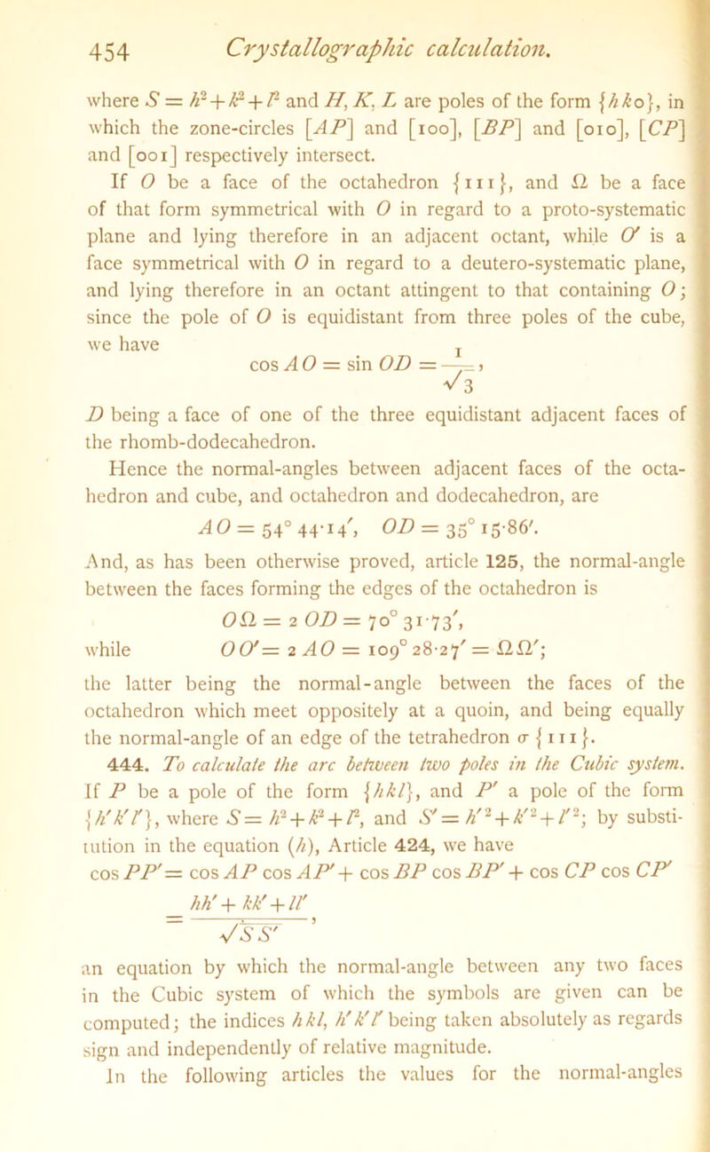 where S = h2 + IP + P and Hj K. L are poles of the form \hko}, in which the zone-circles [AP] and [ioo], \BP\ and [oio], [CP] and [ooi] respectively intersect. If O be a face of the octahedron {in}, and 12 be a face of that form symmetrical with O in regard to a proto-systematic plane and lying therefore in an adjacent octant, while O' is a face symmetrical with O in regard to a deutero-systematic plane, and lying therefore in an octant attingent to that containing O; since the pole of O is equidistant from three poles of the cube, we have r cos A 0 = sin OD = —— > V3 D being a face of one of the three equidistant adjacent faces of the rhomb-dodecahedron. Hence the normal-angles between adjacent faces of the octa- hedron and cube, and octahedron and dodecahedron, are AO — 540 44-14', OD = 350 15-86'. And, as has been otherwise proved, article 125, the normal-angle between the faces forming the edges of the octahedron is Oil = 2 OD — 7 o° 31 • 7 3', while 00'= 2 AO = 109° 28-27' = 12X2'; the latter being the normal-angle between the faces of the octahedron which meet oppositely at a quoin, and being equally the normal-angle of an edge of the tetrahedron a {111}. 444. To calculate the arc between two poles in (he Cubic system. If P be a pole of the form \hkl), and P' a pole of the form {h'k'l'}, where 6-= h2 + IP + P, and S'= h'2 + k'2 + l'2; by substi- tution in the equation (/*), Article 424, we have cos PP'= cos AP cosAP'y cos BP cos BP' + cos CP cos CP' hh'+ kk' + ll' Vs& an equation by which the normal-angle between any two faces in the Cubic system of which the symbols are given can be computed; the indices hkl, h'k'l being taken absolutely as regards sign and independently of relative magnitude. In the following articles the values for the normal-angles