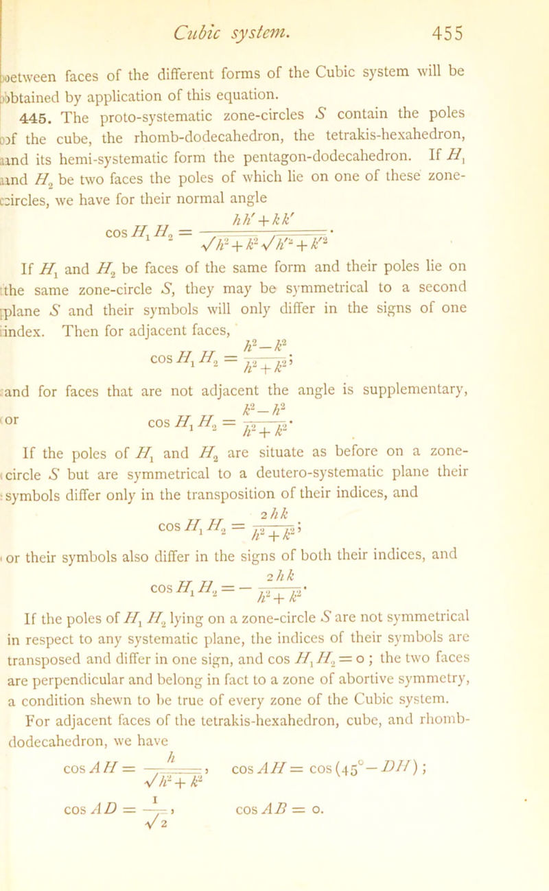 wetween faces of the different forms of the Cubic system will be [obtained by application of this equation. 445. The proto-systematic zone-circles 5 contain the poles iof the cube, the rhomb-dodecahedron, the tetrakis-hexahedron, and its hemi-systematic form the pentagon-dodecahedron. If H] and H0 be two faces the poles of which lie on one of these zone- circles, we have for their normal angle hh' + kk' cos Hx H0 = */h2 + kWh>i + k'2 If Hl and H2 be faces of the same form and their poles lie on the same zone-circle S’, they may be symmetrical to a second [plane S' and their symbols will only differ in the signs of one iindex. Then for adjacent faces, h2 — k2 cos H Hn — 2 2; h + k and for faces that are not adjacent the angle is supplementary, ■or cos //, H„ k2-h2 1F+J2’ If the poles of Hx and H2 are situate as before on a zone- circle S' but are symmetrical to a deutero-systematic plane their ■ symbols differ only in the transposition of their indices, and rr rr _ 2hk . COS ^2 _|_ Jg.5 or their symbols also differ in the signs of both their indices, and 2 hk cos H1H., = If the poles of Hx H2 lying on a zone-circle S' are not symmetrical in respect to any systematic plane, the indices of their symbols are transposed and differ in one sign, and cos H\ //2 = o ; the two faces are perpendicular and belong in fact to a zone of abortive symmetry, a condition shewn to he true of every zone of the Cubic system. For adjacent faces of the tetrakis-hexahedron, cube, and rhomb- dodecahedron, we have cos AH — — ^ - s cosAH = cos(45°— DH); v ti2 + k“ cos A D — cos AB — o.