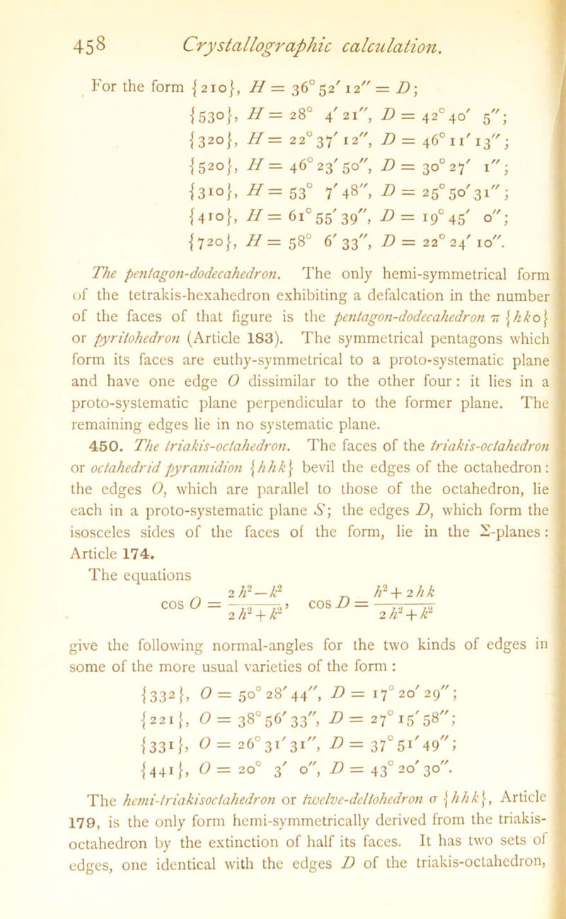 For the form {210}, H — 36°52' 12 — D\ {53°}) H — 28° 4' 21, D = 42°40' 5; {320}, H — 22°37'i2 D = 46°n'i3; {52°}, 46°23/5o, Z> = 3o°27' 1; {310}, H= 530 7' 48, Z?= 2505o' 3i; {410}, H=6i°55'39, D= i9°45' o; {720}, H — 58° 6'33 D=22°24'l0. The pentagon-dodecahedron. The only hemi-symmetrical form of the tetrakis-hexahedron exhibiting a defalcation in the number of the faces of that figure is the pentagon-dodecahedron tt [hko\ or pyritohedron (Article 183). The symmetrical pentagons which form its faces are euthy-symmetrical to a proto-systematic plane and have one edge O dissimilar to the other four: it lies in a proto-systematic plane perpendicular to the former plane. The remaining edges lie in no systematic plane. 450. The triakis-octahedron. The faces of the triakis-octahedron or octahedridpyramidion \hhk\ bevil the edges of the octahedron: the edges O, which are parallel to those of the octahedron, lie each in a proto-systematic plane A1; the edges D, which form the isosceles sides of the faces ol the form, lie in the 2-planes: Article 174, The equations 2 hi — td n h2 + 2hk cos O = 2 tr + h- cos D = 2/d + d- give the following normal-angles for the two kinds of edges in some of the more usual varieties of the form : {332 h O = 5o°28'44, D = 170 20' 29; {221}, O = 38°56'33, D = 27° 15'58; {331 }> 0 — 26° 3T 31, D = 370 51'49; {441}, =20° 3' o, D = 43° 20'30 The hcmi-triakisociahedron or twelve-deltohedron a \ hkk\, Article I 179, is the only form hemi-symmetrically derived from the triakis- I octahedron by the extinction of half its faces. It has two sets of I edges, one identical with the edges D of the triakis-octahedron, I