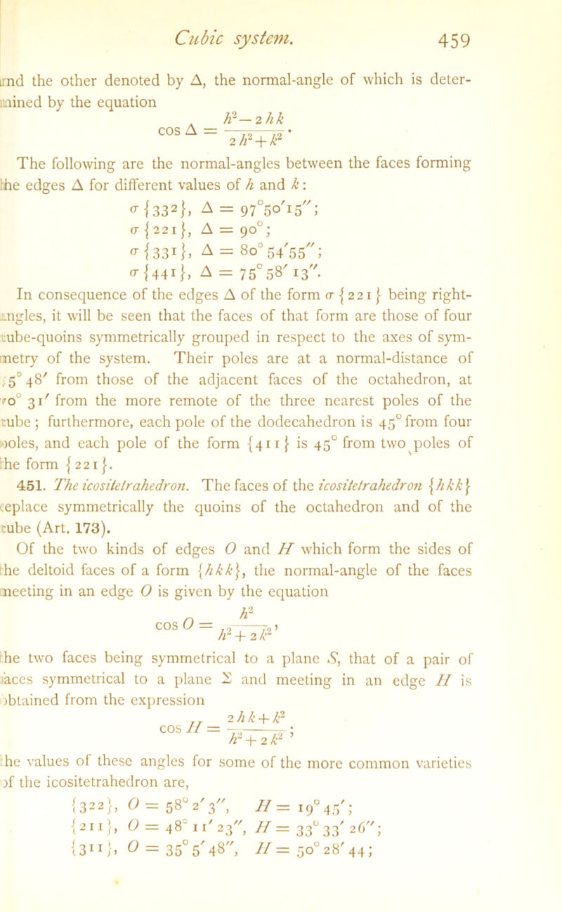 irnd the other denoted by A, the normal-angle of which is deter- mined by the equation cos A = A2-2 hk 2 h2 + h2 The following are the normal-angles between the faces forming the edges A for different values of h and k: o-{332}> A = 97°5oT5; a { 22 i }, A = 90°; * {331A = So'sq'ss; o-{441}, A = 750 58' 13. In consequence of the edges A of the form cr {221} being right- tngles, it will be seen that the faces of that form are those of four tube-quoins symmetrically grouped in respect to the axes of sym- metry of the system. Their poles are at a normal-distance of , 5° 48' from those of the adjacent faces of the octahedron, at ?oJ 31' from the more remote of the three nearest poles of the tube; furthermore, each pole of the dodecahedron is 45°from four iooles, and each pole of the form {411 }■ is 450 from two poles of he form {221}. 451. The icositelrahedron. The faces of the icositetrahedron jhkk\ replace symmetrically the quoins of the octahedron and of the cube (Art. 173). Of the two kinds of edges O and H which form the sides of he deltoid faces of a form {hkk\, the normal-angle of the faces meeting in an edge O is given by the equation cos O = K1 P + 2I? he two faces being symmetrical to a plane S, that of a pair of faces symmetrical to a plane 22 and meeting in an edge II is obtained from the expression 2 hk + /r cos II = h ~ + 2 til ’ he values of these angles for some of the more common varieties ff the icositetrahedron are, |322}, 0 = 58°2'3, H = 19°45'; {211}, 0 = 48° 11'23, H= 33° 33'26; {3”}, 0 = 35° 5'48, H — 50° 28'44;