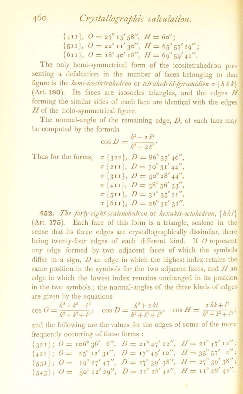 {411}, 0= 27°i5'58/', H = 6o°; {511}, 0= 2 2°ii'3o, H = 65°57'29; {611}, <9 = i8°4o'i8, // = 69°59'41. The only hemi-symmelrical form of the icositetrahedron pre- senting a defalcation in the number of faces belonging to that figure is the hemi-icositclrahedron or tetrahedrid-pyramidion a \ hkk) (Art. 180). Its faces are isosceles triangles, and the edges H forming the similar sides of each face are identical with the edges H of the holo-symmetrical figure. 1 he normal-angle of the remaining edge, D, of each face mav be computed by the formula //2- 2P cos D = Thus for the forms, h~ -j- 2 k* a {322}, D = 86° 37'40, o- {2x1}, D = 7o°3i,44//, {311}» D - 50° 28' 44, a- {411}, D = 38° 56' 33, or {5 11}, D = 310 35' 11, (t{6ix}, D— 26° 31'31. 452. The forty-eight scalenohedron or hexahis-oclahedron, {hk/\ (Art. 175). Each face of this form is a triangle, scalene in the sense that its three edges are crystallographically dissimilar, there being twenty-four edges of each different kind. If 0 represent any edge formed by two adjacent faces of which the symbols differ in a sign, D an edge in which the highest index retains the same position in the symbols for the two adjacent faces, and H an edge in which the lowest index remains unchanged in its position in the two symbols; the normal-angles of the three kinds of edges are given by the equations h' + P-l* „ Jr + 2 kl TT 2 Jik + l2 cos O -- cos D = cos H = tp + kl + f1' ^ ~ ~ JP + fi- + ll' Jr + £2 + T ’ and the following are the values for the edges of some of the more frequently occurring of these forms : {321} ; 0 = 1060 36' 6, D — 210 47' 12 //= 210 47' 12' ; 421 {531 {543 j > o = o = o = 25 !2 31 , 19° 27' 47, ■°45/ IO' 50 12' 29''', D = 17 D=2f39'38, D= iT 28' 42, H = 35° 57' H= 270 39' 38' H- ii° 28' 42'