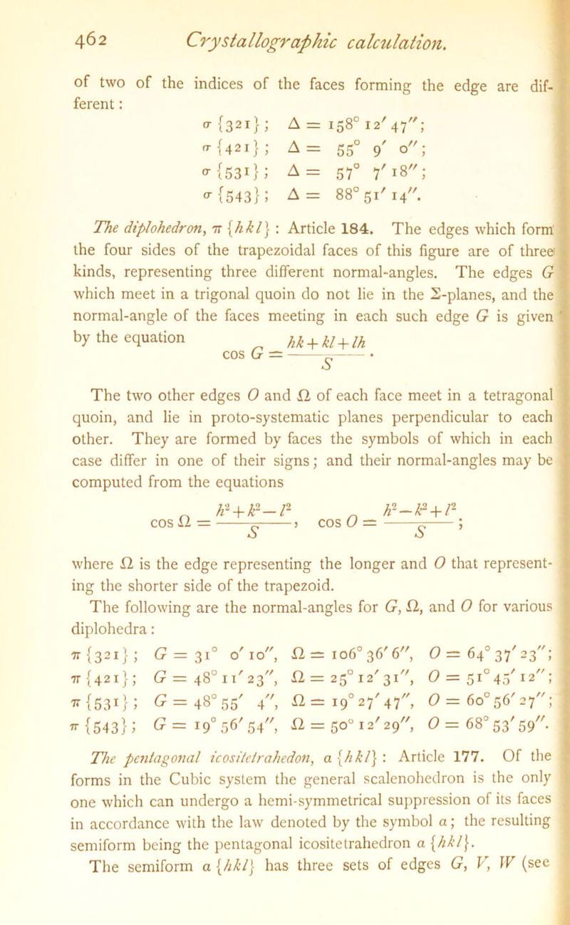 of two of the indices of the faces forming the edge are dif- ferent : o-{32i}; A = 158° 12' 47; o-{42i}; A = 550 9' o; {53i}; A= 57° 7'18; ^ {543}; A = 88° 51' i4,/. The diplohedron, 7r [hkl] : Article 184. The edges which form the four sides of the trapezoidal faces of this figure are of three kinds, representing three different normal-angles. The edges G which meet in a trigonal quoin do not lie in the 2-planes, and the normal-angle of the faces meeting in each such edge G is given by the equation hk + kl + lh cos G — ~ • The two other edges 0 and 22 of each face meet in a tetragonal quoin, and lie in proto-systematic planes perpendicular to each other. They are formed by faces the symbols of which in each case differ in one of their signs; and their normal-angles may be computed from the equations cos 12 = /d+k--r- r* ? cos 0 = S ; where 12 is the edge representing the longer and 0 that represent- ing the shorter side of the trapezoid. The following are the normal-angles for G, 22, and 0 for various diplohedra: tt {321}; G = 3T o'10, 22 = io6° 36' 6, 0= 64° 37' 23; 77 {421}; G = 48° 11'23, 22 = 250 12'31, O = 510 45' 12; ^ {531} J £ = 48° 55' 4, 22 = i9° 27' 47, 0— 6o°56'27; ”■{543}; G=i 9° 56'54, 22 = 50° 12' 29', 0 — 68° 53' 59. The pentagonal icositctrahedon, a{hkl}: Article 177. Of the forms in the Cubic system the general scalenohedron is the only one which can undergo a hemi-symmetrical suppression of its faces in accordance with the law denoted by the symbol a; the resulting semiform being the pentagonal icositetrahedron a [hkl\. The semiform a [hkl] has three sets of edges G, V, W (see