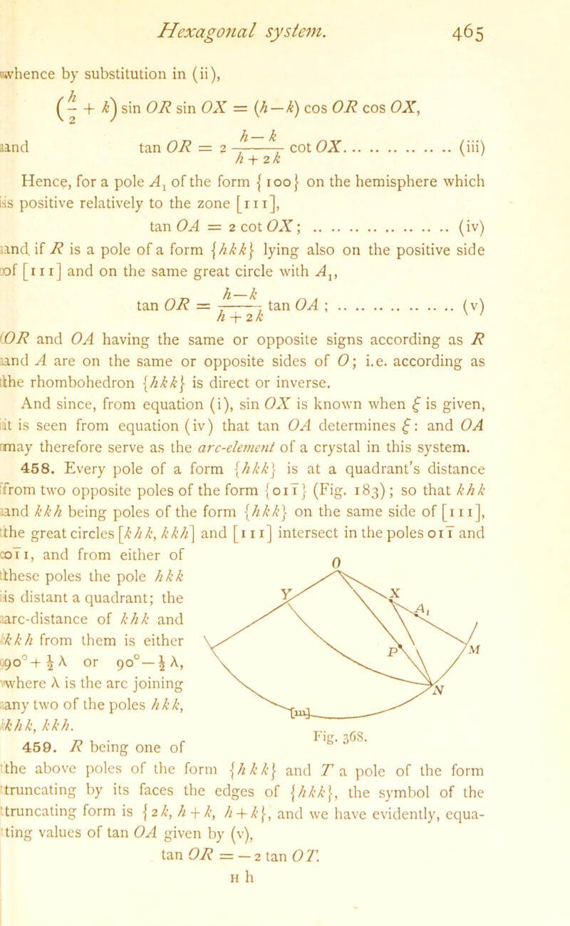 whence by substitution in (ii), and (—I- /i) sin OR sin OX = (h — k) cos OR cos OX, h-k tan OR = 2 cot OX. (iii) h + 2/i Hence, for a pole At of the form {100} on the hemisphere which iis positive relatively to the zone [in], tan OA = 2 cot OX; (iv) and. if R is a pole of a form {hkk) lying also on the positive side oof [111] and on the same great circle with Av tan OR = ^—~ tan OA ; (v) n + 2K (OR and OA having the same or opposite signs according as R and A are on the same or opposite sides of O; i.e. according as ilhe rhombohedron {hkk) is direct or inverse. And since, from equation (i), sin OX is known when f is given, rit is seen from equation (iv) that tan OA determines f: and OA may therefore serve as the arc-element of a crystal in this system. 458. Every pole of a form {hkk} is at a quadrant’s distance ifrom two opposite poles of the form {oil} (Fig. 183); so that khk and kkh being poles of the form {hkk) on the same side of [in], the great circles [khk, kkh] and [111] intersect in the poles 01T and coTi, and from either of 0 (these poles the pole hkk as distant a quadrant; the arc-distance of khk and kkkh from them is either 990°+^ A or 90°—^ A, where A is the arc joining any two of the poles hkk, kkhk, kkh. 459. R being one of the above poles of the form [hkk) and T a pole of the form •truncating by its faces the edges of \likk\, the symbol of the truncating form is { 2k, h + k, h + k\, and we have evidently, equa- ting values of tan OA given by (v), tan OR = — 2 tan OT.