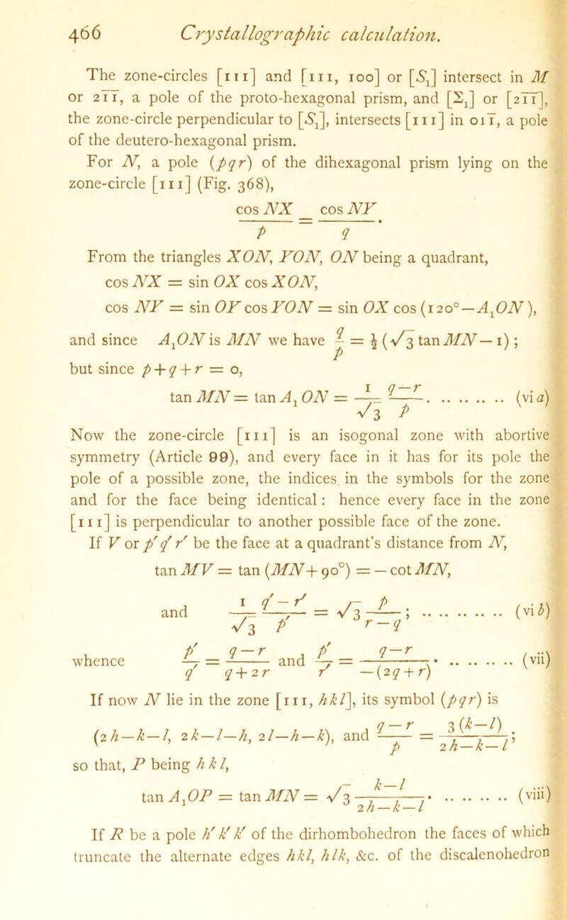 The zone-circles [hi] and [in, ioo] or [NJ intersect in M or 2 iT, a pole of the proto-hexagonal prism, and [2J or [2T1], the zone-circle perpendicular to [6]], intersects [hi] in oil, a pole of the deutero-hexagonal prism. For N, a pole (pqr) of the dihexagonal prism lying on the zone-circle [in] (Fig. 368), cos NX _ cos NY P ~ 9 From the triangles XON, YON’ ON being a quadrant, cos NX = sin OX cos XON, cos NY = sin OY cos YON = sin OX cos (1200 — AxON), and since AtON is MN we have ^ = £ {V 3 ta.nMN— 1); but since p + q + r = o, tan MN = tan A, ON = <vi a) ■/i P ' 1 Now the zone-circle [in] is an isogonal zone with abortive symmetry (Article 99), and every face in it has for its pole the pole of a possible zone, the indices in the symbols for the zone and for the face being identical: hence every face in the zone [in] is perpendicular to another possible face of the zone. If V or p' p r' be the face at a quadrant’s distance from N, tan MV = tan (MN + 90°) = — cot MN, and q'-V _ P v3 P' ^^r-q’ whence / q~T and 4 = q-r q+2r / —(2 q-yr) If now N lie in the zone [111, hkl\, its symbol {pqr) is q-r _ 3(*-0 . (vib) (vii) (2h—k — l, ik—l—h, 2l—h—k), and so that, P being h k /, P 2h-k-l‘ tan A,OP = tan MN = V3—7—7-—;• (v‘“) If R be a pole h' k' k' of the dirhombohedron the faces of which truncate the alternate edges hkl, hlk, See. of the discalenohedron