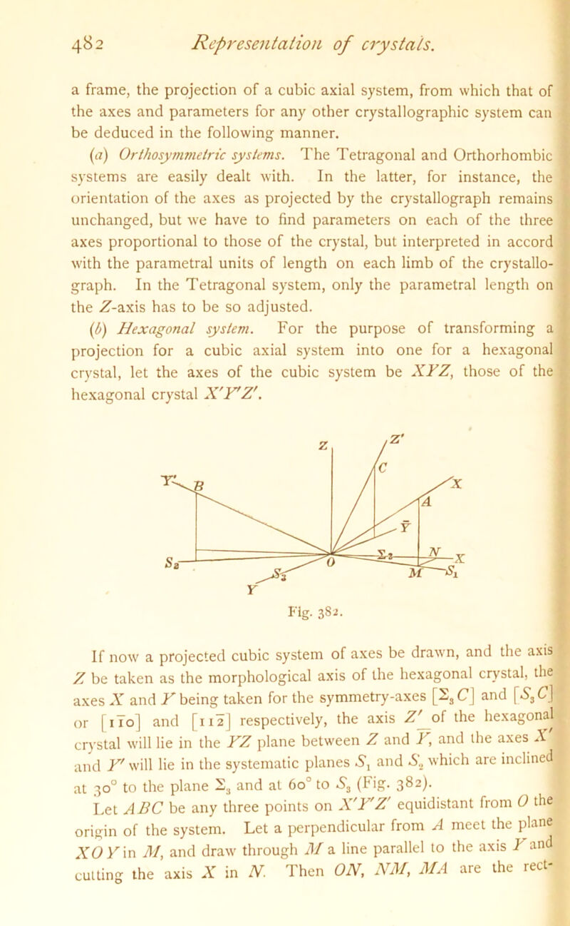 a frame, the projection of a cubic axial system, from which that of the axes and parameters for any other crystallographic system can be deduced in the following manner. (a) Orthosymmetric systems. The Tetragonal and Orthorhombic systems are easily dealt with. In the latter, for instance, the orientation of the axes as projected by the crystallograph remains unchanged, but we have to find parameters on each of the three axes proportional to those of the crystal, but interpreted in accord with the parametral units of length on each limb of the crystallo- graph. In the Tetragonal system, only the parametral length on the Z-axis has to be so adjusted. (b) Hexagonal system. For the purpose of transforming a projection for a cubic axial system into one for a hexagonal crystal, let the axes of the cubic system be XYZ, those of the hexagonal crystal X'Y'Z'. Fig. 382. If now a projected cubic system of axes be drawn, and the axis Z be taken as the morphological axis of the hexagonal crystal, the axes X and Y being taken for the symmetry-axes [2SC] and [*S3Cj or [ 1 To] and [na] respectively, the axis Z^of the hexagonal crystal will lie in the YZ plane between Z and Y, and the axes X and Y' will lie in the systematic planes Sx and &„ which are inclined at 30° to the plane 23 and at 6o° to 5, (Fig. 382). Let ABC be any three points on X'Y'Z' equidistant from 0 the origin of the system. Let a perpendicular from A meet the plane XOY in M, and draw through M a line parallel to the axis Zand cutting the axis X in N. Then ON, NM, MA are the reel-