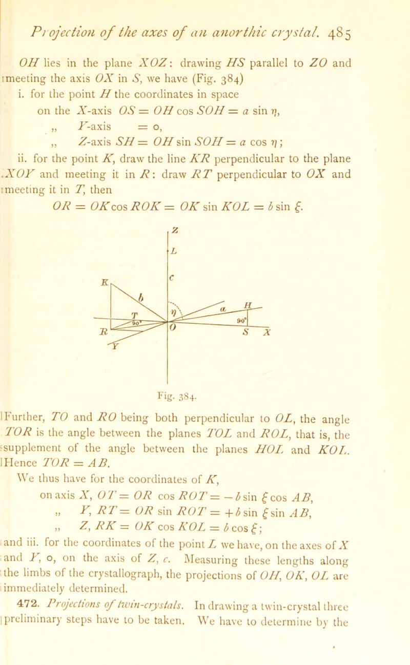 OH lies in the plane XOZ: drawing HS parallel to ZO and imeeting the axis OX in S, we have (Fig. 384) i. for the point H the coordinates in space „ X-axis = o, „ Z-axis SH = OH sin SOH = a cos ?/; ii. for the point K, draw the line KR perpendicular to the plane .XOF and meeting it in R: draw RT perpendicular to OX and imeeting it in T\ then OR = OK cos ROIC = OK sin ICOL = b sin f. i Further, TO and RO being both perpendicular to OL, the angle TOR is the angle between the planes TOL and ROL, that is, the •supplement of the angle between the planes HOT and KOI.. ! Hence TOR = A B. We thus have for the coordinates of K, on axis A”, OT = OR cos ROT = — Zi sin f cos AB, ii X RT — OR sin ROT — +<5sin fsin AB, „ Z, RK — OK cos KOL — b cos £; and I,o, on the axis of Z, c. Measuring these lengths along the limbs of the crystallograph, the projections of OH, OK, OL are immediately determined. 472. Projections of twin-crystals. In drawing a twin-crystal three I preliminary steps have to be taken. We have to determine by the