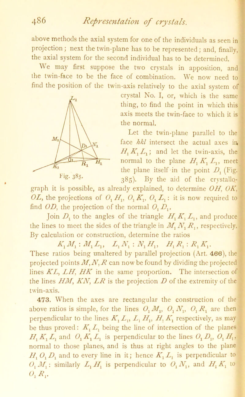 above methods the axial system for one of the individuals as seen in projection ; next the twin-plane has to be represented; and, finally, the axial system for the second individual has to be determined. We may first suppose the two crystals in apposition, and the twin-face to be the face of combination. We now need to find the position of the twin-axis relatively to the axial system of graph it is possible, as already explained, to determine OH, OK, OL, the projections of Ox Hx, Ox Kx, 0j Z,: it is now required to find OD, the projection of the normal OxDx, Join Dx to the angles of the triangle HXKXLX, and produce the lines to meet the sides of the triangle in Mx Nx Rx, respectively. By calculation or construction, determine the ratios These ratios being unaltered by parallel projection (Art. 466), the projected points M,N,R can now be found by dividing the projected lines KL, LH, HK in the same proportion. The intersection of the lines HM, KAT, LR is the projection D of the extremity of the twin-axis. 473. When the axes are rectangular the construction of the above ratios is simple, for the lines Ox Mx, Ox Nx, Ox Rx are then perpendicular to the lines KXLV Z, Hv H, Kx respectively, as may be thus proved: Kx Z, being the line of intersection of the planes Hx Kx Zj and Ox Kx Lx is perpendicular to the lines Ox Dv Ox Hx, normal to those planes, and is thus at right angles to the plane Hx OxDx and to every line in it; hence KXLX is perpendicular to OxMx: similarly LXHX is perpendicular to Ox Nx, and HXKX to crystal No. I, or, which is the same thing, to find the point in which this axis meets the twin-face to which it is the normal. t ig- 3§5- Let the twin-plane parallel to the face hkl intersect the actual axes in, Hx Kx Lx; and let the twin-axis, the normal to the plane Hx A' Z,, meet the plane itself in the point Dx (Fig. 385). By the aid of the crystallo-