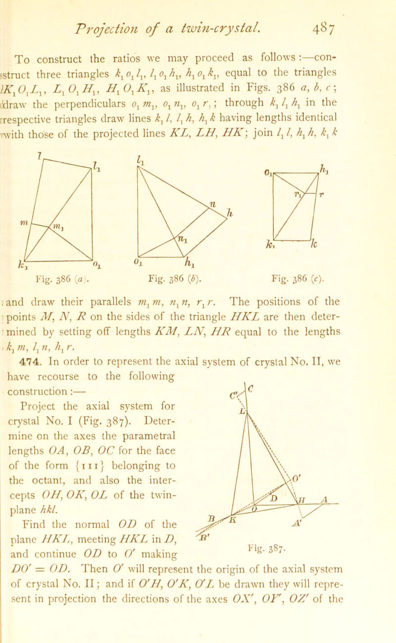 To construct the ratios we may proceed as follows con- struct three triangles kx ox lv lx o1 hv hx ox kv equal to the triangles UCX Ot Lx, LxOxHx, Hx Ox Kx, as illustrated in Figs. 386 a, b, c; ddraw the perpendiculars ox mx, ox nx, ox r,; through kx lx hx in the rrespective triangles draw lines kx l, /, h, hx k having lengths identical -••with those of the projected lines KL, LH, HK; join lx l, hx h, kx k Fig. 386 (c). ■t and draw their parallels mx m, nx n, rx r. The positions of the points Mj N, R on the sides of the triangle HKL are then deter- mined by setting off lengths KM, LN, HR equal to the lengths kx m, lx n, hx r. 474. In order to represent the axial system of crystal No. IT, we have recourse to the following construction:— Project the axial system for crystal No. I (Fig. 387). Deter- mine on the axes the parametral lengths OA, OB, OC for the face of the form {111} belonging to the octant, and also the inter- cepts OH, OK, OL of the twin- plane hkl. Find the normal OD of the plane HKL, meeting HKL in D, and continue OD to O' making DO' = OD. Then 0' will represent the origin of the axial system of crystal No. II; and if O'H, O'K, O'Lhe. drawn they will repre- sent in projection the directions of the axes OX', OK, OZ' of the