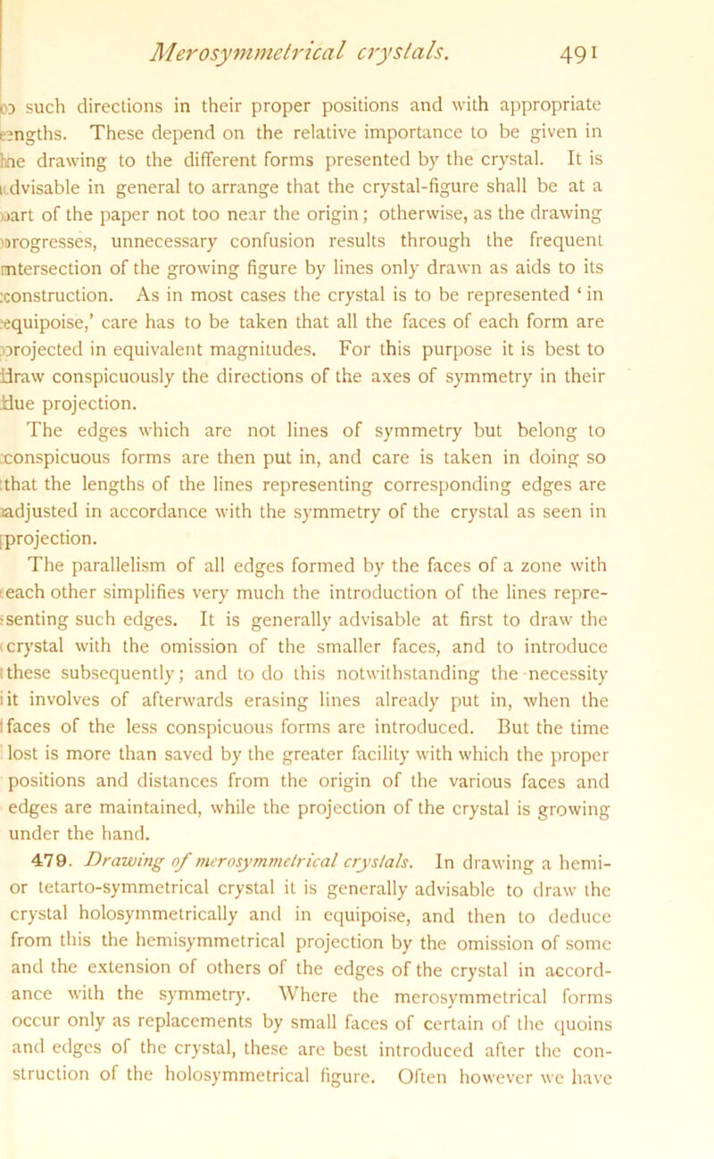 b such directions in their proper positions and with appropriate lengths. These depend on the relative importance to be given in hne drawing to the different forms presented by the crystal. It is ndvisable in general to arrange that the crystal-figure shall be at a uart of the paper not too near the origin; otherwise, as the drawing lorogresses, unnecessary confusion results through the frequent intersection of the growing figure by lines only drawn as aids to its construction. As in most cases the crystal is to be represented ‘ in equipoise,’ care has to be taken that all the faces of each form are orojected in equivalent magnitudes. For this purpose it is best to idraw conspicuously the directions of the axes of symmetry in their Hue projection. The edges which are not lines of symmetry but belong to xonspicuous forms are then put in, and care is taken in doing so that the lengths of the lines representing corresponding edges are adjusted in accordance with the symmetry of the crystal as seen in [projection. The parallelism of all edges formed by the faces of a zone with each other simplifies very much the introduction of the lines repre- senting such edges. It is generally advisable at first to draw the v crystal with the omission of the smaller faces, and to introduce ithese subsequently; and to do this notwithstanding the necessity iit involves of afterwards erasing lines already put in, when the 1 faces of the less conspicuous forms are introduced. But the time lost is more than saved by the greater facility with which the proper positions and distances from the origin of the various faces and edges are maintained, while the projection of the crystal is growing under the hand. 479. Drawing of merosymmetrical crystals. In drawing a hemi- or tetarto-symmetrical crystal it is generally advisable to draw the crystal holosymmetrically and in equipoise, and then to deduce from this the hemisymmetrical projection by the omission of some and the extension of others of the edges of the crystal in accord- ance with the symmetry. Where the merosymmetrical forms occur only as replacements by small faces of certain of the quoins and edges of the crystal, these are best introduced after the con- struction of the holosymmetrical figure. Often however we have