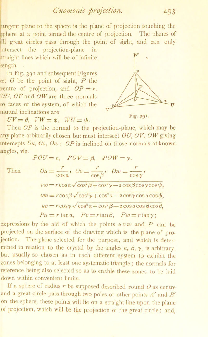 nngent plane to the sphere is the plane of projection touching the pphere at a point termed the centre of projection. The planes of 11 great circles pass through the point of sight, and can only intersect the projection-plane in ittr light lines which will be of infinite length. In Fig. 391 and subsequent Figures eet O be the point of sight, P the :eentre of projection, and OP = r. DU, OV and 0 W are three normals 0 faces of the system, of which the mutual inclinations are uv=e, VW=<f>, wu= p. Then OP is the normal to the projection-plane, which may be any plane arbitrarily chosen but must intersect OU, OV, OW giving intercepts On, Ov, Ow: OP is inclined on those normals at known angles, viz. POU — a, POV — (3, POW — y. Then Ou — - > Ov — —» Ow = > cos a cos p cosy vzv — rcosaV cos2/3 + cos2y —2cos/dcosycos\/r, wu — rcos/3\/cos2y-|-cos2a — 2 cos y cos a cos <j), uv = rcosy\/ cos2 a-f-cos-/3—2 cos a cos /3 cos 6, Pu — r tan a, Pv — r tan/3, Pw — rinny, expressions by the aid of which the points u v w and P can be projected on the surface of the drawing which is the plane of pro- jection. The plane selected for the purpose, and which is deter- mined in relation to the crystal by the angles a, ft, y, is arbitrary, but usually so chosen as in each different system to exhibit the zones belonging to at least one systematic triangle; the normals for reference being also selected so as to enable these zones to be laid down within convenient limits. If a sphere of radius r be supposed described round O as centre and a great circle pass through two poles or other points A' and B' on the sphere, these points will lie on a straight line upon the plane of projection, which will be the projection of the great circle; and, W