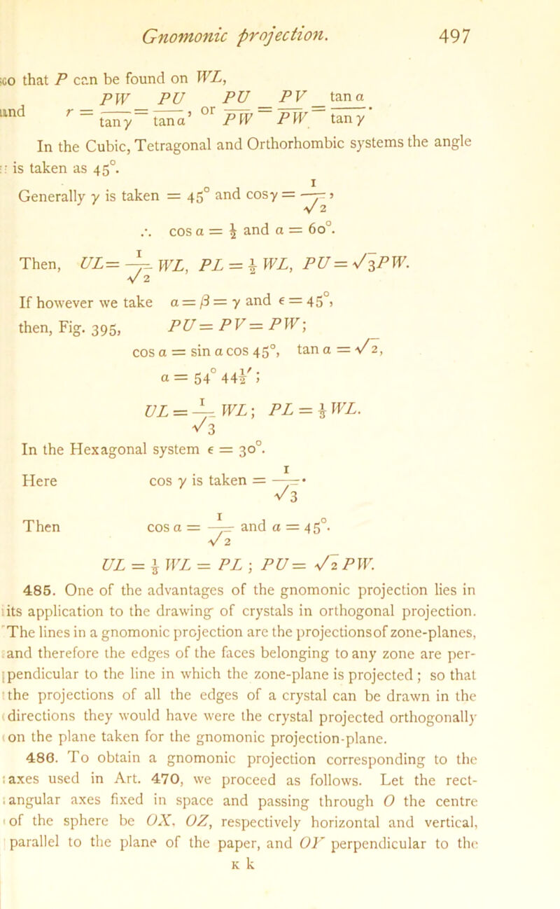 ;co that P can be found on WL, PW PU PU PV _tang lind r ~ tany= tana’ °’ PW ~ PW~ tan y In the Cubic, Tetragonal and Orthorhombic systems the angle ;• is taken as 450. Generally y is taken = 450 and cosy = •> V 2 cos a = ^ and a = 6oJ. Then, UL= WL, PL = \ WL, PU=V^PW. V 2 If however we take a = /3 = y and e = 45°) then, Fig. 395, PU—PV—PW; cos a = sin a cos 450, tana =V2, a = 54° 44^ > UL — WL; PL — l WL. v 3 In the Hexagonal system e = 30°. Here cos y is taken = —-— • v 3 Then cos a = —=■ and a = 4 5°. v 2 UL — \ WL — PL ; PU — V2PW. 485. One of the advantages of the gnomonic projection lies in sits application to the drawing; of crystals in orthogonal projection. The lines in a gnomonic projection are the projectionsof zone-planes, and therefore the edges of the faces belonging to any zone are per- pendicular to the line in which the zone-plane is projected ; so that the projections of all the edges of a crystal can be drawn in the (directions they would have were the crystal projected orthogonally 1 on the plane taken for the gnomonic projection-plane. 486. To obtain a gnomonic projection corresponding to the ;axes used in Art. 470, we proceed as follows. Let the rect- . angular axes fixed in space and passing through 0 the centre of the sphere be OX, OZ, respectively horizontal and vertical, parallel to the plane of the paper, and OK perpendicular to the k k