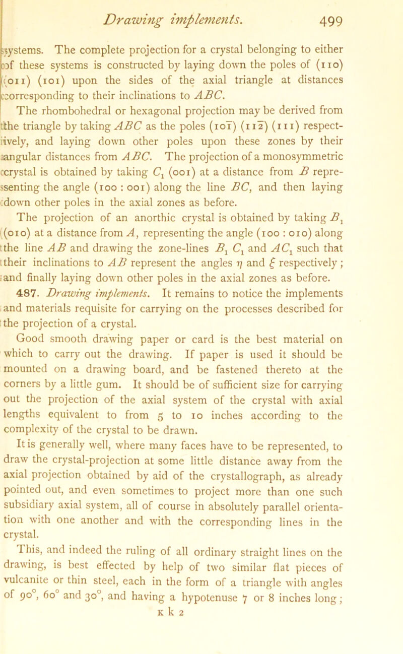 systems. The complete projection for a crystal belonging to either jjf these systems is constructed by laying down the poles of (no) (on) (ioi) upon the sides of the axial triangle at distances corresponding to their inclinations to ABC. The rhombohedral or hexagonal projection may be derived from tkhe triangle by taking ABC as the poles (10T) (i 12) (111) respect- ively, and laying down other poles upon these zones by their .angular distances from ABC. The projection of a monosymmetric ccrystal is obtained by taking C1 (001) at a distance from B repre- ssenting the angle (roo : 001) along the line BC, and then laying down other poles in the axial zones as before. The projection of an anorthic crystal is obtained by taking B1 (010) at a distance from A, representing the angle (xoo : 010) along :the line AB and drawing the zone-lines B1 Cx and ACX such that their inclinations to AB represent the angles r\ and f respectively; and finally laying down other poles in the axial zones as before. 487. Drawing implements. It remains to notice the implements and materials requisite for carrying on the processes described for the projection of a crystal. Good smooth drawing paper or card is the best material on which to carry out the drawing. If paper is used it should be mounted on a drawing board, and be fastened thereto at the corners by a little gum. It should be of sufficient size for carrying out the projection of the axial system of the crystal with axial lengths equivalent to from 5 to 10 inches according to the complexity of the crystal to be drawn. It is generally well, where many faces have to be represented, to draw the crystal-projection at some little distance away from the axial projection obtained by aid of the crystallograph, as already pointed out, and even sometimes to project more than one such subsidiary axial system, all of course in absolutely parallel orienta- tion with one another and with the corresponding lines in the crystal. This, and indeed the ruling of all ordinary straight lines on the drawing, is best effected by help of two similar flat pieces of vulcanite or thin steel, each in the form of a triangle with angles of 90 , 6o° and 30°, and having a hypotenuse 7 or 8 inches long; k k 2